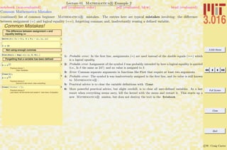 3.016 Home
Full Screen
Close
Quit
c W. Craig Carter
Lecture 01 Mathematica R Example 2
Common Mathematica Mistakes
notebook (non-evaluated) pdf (evaluated, color) pdf (evaluated, b&w) html (evaluated)
(continued) list of common beginner Mathematica R mistakes. The entries here are typical mistakes involving: the diﬀerence
between assignment (=) and logical equality (==); forgetting commas; and, inadvertantly reusing a deﬁned variable.
Common Mistakes!
The difference between assignment = and
equality testing ==
1Solve@8h = 3 p + 4 q, k = 5 p - q<, 8p, q<D
2
d ã 24
Not using enough commas
3Plot@Sin@x + Exp@-xDD 8x, 0, Pi< D
Forgetting that a variable has been defined
4
A = ‰
-1.2
k 373
Practical Advice 1:
Clear Variables
5
Clear@kD;
A = ‰
-1.2
k 373
Practical Advice 2:
Second to last resort, clear everything
6Clear@"Global`*"D;
Practical Advice 3:
Last resort, kill the kernel and restart it Use menu: Evaluation
1: Probable error: In the ﬁrst line, assignments (=) are used instead of the double equals (==) which
is a logical equality.
2: Probable error Assignment of the symbol δ was probably intended by here a logical equality is queried
(i.e., Is δ the same as 24?) and no value is assigned to δ.
3: Error Commas separate arguments in functions like Plot that require at least two arguments.
4: Probable error: The symbol k was inadvertently assigned in the ﬁrst line, and its value is still known
to Mathematica R .
5: Practical advice is to clear the variable deﬁnitions with Clear.
6: More powerful practical advice, but slight overkill, is to clear all user-deﬁned variables. As a last
resort when everything seems awry, kill the kernel with the menu and restart it. This starts up a
new Mathematica R session, but does not destroy the text in the Notebook.
 