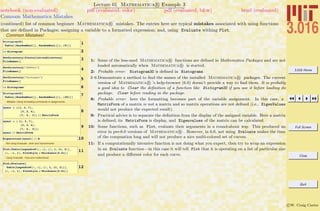 3.016 Home
Full Screen
Close
Quit
c W. Craig Carter
Lecture 01 Mathematica R Example 3
Common Mathematica Mistakes
notebook (non-evaluated) pdf (evaluated, color) pdf (evaluated, b&w) html (evaluated)
(continued) list of common beginner Mathematica R mistakes. The entries here are typical mistakes associated with using functions
that are deﬁned in Packages; assigning a variable to a formatted expression; and, using Evaluate withing Plot.
Common Mistakes!
1Histogram3D@
Table@8RandomReal@D, RandomReal@D<, 85<DD
2<< Histogram`
3SetDirectory@$InstallationDirectoryD
FileNames@D
4SetDirectory@"AddOns"D
FileNames@D
5SetDirectory@"Packages"D
FileNames@D
6<< Histograms`
7Histogram3D@
Table@8RandomReal@D, RandomReal@D<, 820<DD
Mistake: Using formatting commands in assignments
8
mymat = 881, 3, 7<,
83, 2, 4<,
87, 4 , 3<< êê MatrixForm
9
mymat = 8 81, 3, 7<,
83, 2, 4<,
87, 4 , 3<<;
mymat êê MatrixForm
10Eigenvalues@mymatD êê N
Not using Evaluate : slow and monochrome.
11Plot@Table@LegendreP@i, zD, 8i, 1, 11, 2<D,
8z, -1, 1<, PlotStyle Ø Thickness@0.01DD
Using Evaluate : Fast and multicolored.
12
Plot@Evaluate@
Table@LegendreP@i, zD, 8i, 1, 11, 2<DD,
8z, -1, 1<, PlotStyle Ø Thickness@0.01DD
1: Some of the less-used Mathematica R functions are deﬁned in Mathematica Packages and are not
loaded automatically when Mathematica R is started.
2: Probable error: Histogram3D is deﬁned in Histograms
3–6 Demonstrate a method to ﬁnd the names of the installed Mathematica R packages. The current
version of Mathematica R ’s help-browser (6.0) doesn’t provide a way to ﬁnd them. It is probably
a good idea to Clear the deﬁnition of a function like Histogram3D if you use it before loading its
package. Clear before reading in the package.
8: Probable error: here the formatting becomes part of the variable assignment. In this case, a
MatrixForm of a matrix is not a matrix and so matrix operations are not deﬁned (i.e., EigenValues
would not produce the expected result).
9: Practical advice is to separate the deﬁnition from the display of the assigned variable. Here a matrix
is deﬁned; its MatrixForm is display, and Eigenvalues of the matrix can be calculated.
10: Some functions, such as Plot, evaluate their arguments in a round-about way. This produced an
error in pre-6.0 versions of Mathematica R . However, in 6.0, not using Evaluate makes the time
of the compuation long and will not produce a nice multi-colored set of curves.
11: If a computationally intensive function is not doing what you expect, then try to wrap an expression
in an Evaluate function—in this case it will tell Plot that it is operating on a list of particular size
and produce a diﬀerent color for each curve.
 