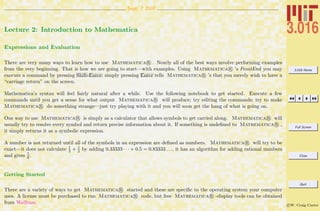 3.016 Home
Full Screen
Close
Quit
c W. Craig Carter
Sept. 7 2007
Lecture 2: Introduction to Mathematica
Expressions and Evaluation
There are very many ways to learn how to use Mathematica R . Nearly all of the best ways involve performing examples
from the very beginning. That is how we are going to start—with examples. Using Mathematica R ’s FrontEnd you may
execute a command by pressing Shift-Enter; simply pressing Enter tells Mathematica R ’s that you merely wish to have a
“carriage return” on the screen.
Mathematica’s syntax will feel fairly natural after a while. Use the following notebook to get started. Execute a few
commands until you get a sense for what output Mathematica R will produce; try editing the commands; try to make
Mathematica R do something strange—just try playing with it and you will soon get the hang of what is going on.
One way to use Mathematica R is simply as a calculator that allows symbols to get carried along. Mathematica R will
usually try to resolve every symbol and return precise information about it. If something is undeﬁned to Mathematica R ,
it simply returns it as a symbolic expression.
A number is not returned until all of the symbols in an expression are deﬁned as numbers. Mathematica R will try to be
exact—it does not calculate 1
3 + 1
2 by adding 0.33333 · · · + 0.5 = 0.83333 . . ., it has an algorithm for adding rational numbers
and gives 5
6 .
Getting Started
There are a variety of ways to get Mathematica R started and these are speciﬁc to the operating system your computer
uses. A license must be purchased to run Mathematica R code, but free Mathematica R -display tools can be obtained
from Wolfram.
 