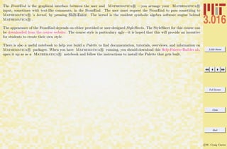 3.016 Home
Full Screen
Close
Quit
c W. Craig Carter
The FrontEnd is the graphical interface between the user and Mathematica R —you arrange your Mathematica R
input, sometimes with text-like comments, in the FrontEnd. The user must request the FrontEnd to pass something to
Mathematica R ’s kernel, by pressing Shift-Enter. The kernel is the resident symbolic algebra software engine behind
Mathematica R .
The appearance of the FrontEnd depends on either provided or user-designed StyleSheets. The StyleSheet for this course can
be downloaded from the course website. The course style is particulary ugly—it is hoped that this will provide an incentive
for students to create their own style.
There is also a useful notebook to help you build a Palette to ﬁnd documentation, tutorials, overviews, and information on
Mathematica R packages. When you have Mathematica R running, you should download this Help-Palette-Builder.nb,
open it up as as a Mathematica R notebook and follow the instructions to install the Palette that gets built.
 