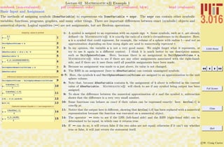 3.016 Home
Full Screen
Close
Quit
c W. Craig Carter
Lecture 02 Mathematica R Example 1
Basic Input and Assignment
notebook (non-evaluated) pdf (evaluated, color) pdf (evaluated, b&w) html (evaluated)
The methods of assigning symbols (SomeVariable) to expressions via SomeVariable = expr. The expr can contain other symbolic
variables, functions, programs, graphics, and many other things. There are important diﬀerences between exact (symbolic) objects and
numerical objects. Logical equalities (==) are not assignments, but are Boolean operations.
Assigning values to symbols
1a =
4 p
3
2UnitSphereVolume = a
32 a
4ANewVariable = H2 a + bL^2
5ANewVariable^2
6b =
4 H3.14159265358979L
3
7UnitSphereNumericalVolume = b
8ANewVariable
Differences between exact expressions and numerical expressions
9UnitSphereVolume - UnitSphereNumericalVolume
10a -
4 ArcCos@-1D
3
11a -
4 ArcCos@-1.0D
3
122 Pi - 2 H3.141519L
13N@5 ê 6D
Distinction between Equality (= = ) and Assignment (=)
14a ã
4 ArcCos@-1D
3
15a ã
4 H3.14159L
3
1: A symbol is assigned to an expression with an equals sign =. Some symbols, such as π, are already
deﬁned—in Mathematica R it is exactly the ratio of a circle’s circumference to its diameter. Here,
a is a symbol that could represent, for example, the volume of a sphere with radius 1—and not an
approximation depending on how many digits are used to numerically represent π.
2: In my opinion, the variable a is not a very good name. We might forget what it represents, or
try to use it again in a diﬀerent context. I think it is much better to use descriptive names,
such as UnitSphereVolume. Here, because there is an assignment in UnitSphereVolume = a,
Mathematica R tries to see if there are any other assignments associated with the right-hand-
side, and if there are it uses them until all possible assignments have been made.
3: Because no assignment was made to a just above, its value is not changed.
4: The RHS in an assignment (here to ANewVariable) can contain unassigned symbols.
6–7: Here, the symbols b and UnitSphereNumericalVolume are assigned to an approximation to the unit
sphere volume.
8: Note that, because ANewVariable contains b, the assignment of b above is reﬂected in the current
value of ANewVariable: Mathematica R will check to see if any symbol being output has been
assigned.
9: To show the diﬀerence between the numerical approximation of π and the symbol π, subtraction
shows that the diﬀerence is a very very small number.
10: Some functions can behave as exact if their values can be expressed exactly: here ArcCos[-1] is
exactly pi.
11: Notice that the output here is diﬀerent, showing that ArcCos[-1.0] has been replaced with a numerical
representation because the function was executed on a numerical object.
14: The operator == tests to see if the LHS (left-hand side) and the RHS (right-hand side) can be
determined to be equal, in which case it returns true.
15: If == can do so, it will return false if the two sides are not equal; otherwise if it can’t say whether
true or false, it will just return the statement itself.
 