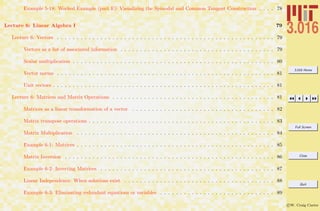 3.016 Home
Full Screen
Close
Quit
c W. Craig Carter
Example 5-18: Worked Example (part E): Visualizing the Spinodal and Common Tangent Construction . . . . 78
Lecture 6: Linear Algebra I 79
Lecture 6: Vectors . . . . . . . . . . . . . . . . . . . . . . . . . . . . . . . . . . . . . . . . . . . . . . . . . . . . . . . 79
Vectors as a list of associated information . . . . . . . . . . . . . . . . . . . . . . . . . . . . . . . . . . . . . . . 79
Scalar multiplication . . . . . . . . . . . . . . . . . . . . . . . . . . . . . . . . . . . . . . . . . . . . . . . . . . . 80
Vector norms . . . . . . . . . . . . . . . . . . . . . . . . . . . . . . . . . . . . . . . . . . . . . . . . . . . . . . . 81
Unit vectors . . . . . . . . . . . . . . . . . . . . . . . . . . . . . . . . . . . . . . . . . . . . . . . . . . . . . . . . 81
Lecture 6: Matrices and Matrix Operations . . . . . . . . . . . . . . . . . . . . . . . . . . . . . . . . . . . . . . . . . 81
Matrices as a linear transformation of a vector . . . . . . . . . . . . . . . . . . . . . . . . . . . . . . . . . . . . 82
Matrix transpose operations . . . . . . . . . . . . . . . . . . . . . . . . . . . . . . . . . . . . . . . . . . . . . . . 83
Matrix Multiplication . . . . . . . . . . . . . . . . . . . . . . . . . . . . . . . . . . . . . . . . . . . . . . . . . . 84
Example 6-1: Matrices . . . . . . . . . . . . . . . . . . . . . . . . . . . . . . . . . . . . . . . . . . . . . . . . . . 85
Matrix Inversion . . . . . . . . . . . . . . . . . . . . . . . . . . . . . . . . . . . . . . . . . . . . . . . . . . . . . 86
Example 6-2: Inverting Matrices . . . . . . . . . . . . . . . . . . . . . . . . . . . . . . . . . . . . . . . . . . . . 87
Linear Independence: When solutions exist . . . . . . . . . . . . . . . . . . . . . . . . . . . . . . . . . . . . . . 88
Example 6-3: Eliminating redundant equations or variables . . . . . . . . . . . . . . . . . . . . . . . . . . . . . 89
 