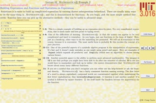 3.016 Home
Full Screen
Close
Quit
c W. Craig Carter
Lecture 02 Mathematica R Example 2
Building Expressions and Functions and Operations on Expressions
notebook (non-evaluated) pdf (evaluated, color) pdf (evaluated, b&w) html (evaluated)
Sometimes it is easier to build up complicated expressions by entering shorter subexpressions beforehand. There are usually many ways
to do the same thing in Mathematica R , and this is demonstrated for functions. As you begin, pick the most simple method that
works. Someday later you can pick up the alternative methods—they can be useful in advanced usage.
Mathematica Functions
1a = 1 ê Exp@xD
2b = Cos@xD
3c = Ha + bL^2
Alternative Syntax for Functions (There are many ways to do the same
thing)
4AnotherVersionofb = x êê Cos
5YetAnotherVersionofb = Cosüx
6YetEvenAnotherVersionofb =
Function@z, Cos@zDD@xD
7YetStillAnotherVersionofb =
Function@Cos@ÒDD@xD
8FinallyAnotherVersionofb = HCos@ÒD &L@xD
9ANewVariable@xD
Mathematica Operations on expressions
10c
AnotherVersionofC = Expand@cD
11c
Simplify@AnotherVersionofCD
Calculus
12IntegralofC = Integrate@c, xD
13Integrate@c ê x, xD
Getting information (part 1)
14? ExpIntegralEi
1–3: This is a simple example of building up an expression piece-by-piece. For very complicated expres-
sions, this is much easier and less prone to typing errors.
4–8: One of the diﬃculties of learning Mathematica R is that the syntax can appear to be very
complicated and hard to remember. As you begin, just use functions in the form of Cos[x]. Here,
just as a heads-up, other ways to do the samething are presented. We will use 4 sometimes in this
course, because it is convenient. The most useful form is probably 8, this invokes the concept of a
pure function.
10–11: One of the powerful aspects of a symbolic algebra program is the manipulation of expressions.
It’s fast and it doesn’t make mistakes as one might using pencil and paper. Here are examples of
Expand (which expands all products) and Simplify (which uses an algorithm to choose among
various forms).
12–13: Another powerful aspect is the ability to perform more advanced mathematics. The integral in
12 is one that perhaps you might have been able to do after one semester of calculus; 13 is one you
would have to manipulate and look up in tables—the answer demonstrates that Mathematica R
knows about many many diﬀerent functions.
14: If you see a symbol that you don’t recognize you can either use the help-browser or ask the front-
end directly. Mathematica R has a fairly consistent function naming strategy The ﬁrst letter
of a word is always capitalized; compound words are concatenated together while maintaining the
ﬁrst letter capitalization; thus InverseBetaRegularized. A function is just another symbol—if a
symbol is followed by square brackets [] the stuﬀ inside the brackets become the argument(s) for
the function.
 