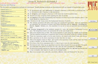 3.016 Home
Full Screen
Close
Quit
c W. Craig Carter
Lecture 02 Mathematica R Example 3
Calculus and Plotting
notebook (non-evaluated) pdf (evaluated, color) pdf (evaluated, b&w) html (evaluated)
The derivative and integration methods are introduced. Simple plotting methods are demonstrated with an example of annotating a plot.
1D@ANewVariable@xD, xD
2Integrate@ANewVariable@xD, xD
3D@ANewVariable@xD, zD
4tempvar =
Integrate@ANewVariable@xD, 8x, 0, y<D
5D@tempvar, xD
6D@tempvar, yD
7Factor@IntegralofCD
8
IntegralofC
AnotherVersionofIntegralofC =
Integrate@AnotherVersionofC, xD
9c
D@IntegralofC, xD
10Factor@cD
Simplify@D@IntegralofC, xDD
11Plot@IntegralofC, 8x, 0, 10<D
12Plot@8IntegralofC, c<, 8x, 0, 10<D
13Plot@c, 8x, 0, 10<, PlotRange Ø 80, 0.0001<D
14Options@PlotD
15
Plot@8IntegralofC, c<, 8x, 0, 10<,
PlotStyle Ø 88Red, Thickness@0.005D<,
8RGBColor@0.2, 0.56, 1D,
Thickness@0.0075D<<, BaseStyle Ø
8FontFamily Ø "Helvetica", FontSize Ø 24<,
PlotLabel Ø " A Function HPretty Sky
BlueLnand Its Integral HRedLn",
AxesLabel Ø 8"Value", "Argument"<,
ImageSize Ø 800D
1: If Mathematica R can’t diﬀerentiate or integrate a function, it will be left in a symbolic form. D
is Mathematica R ’s function to take derivatives.
2: If Integrate can’t integrate a function, it will return the result in symbolic form.
3: Mathematica R is rigorous about applying the rules of calculus. . .
4: Let tempvar be the result of integrating some function of x from 0 up to some arbitrary value y—the
result should be a function of y.
5–6: Mathematica R knows about the fundamental theorems of calculus. . .
7: The calculus operations will often create long and complicated expressions. That two expressions
are equivalent can sometimes be shown with built-in functions such as Simplify, FullSimplify,
Factor, Expand, Collect, etc., but sometimes it is an art to turn an expression into an aesthetic
form.
8–10: Reassign IntegralofC to the indeﬁnite integral of c—note, the constant of integration is set to
zero. The integration-result is not necessarily left in the most simple form.
11: This is the simplest form of Plot. The second argument is a list giving the variable and its bounds.
The ﬁrst argument should have a numerical value at most of the points within the variable’s bounds.
12: These two expressions ought to be the same; however, the output-result doesn’t make this obvious.
13: Here, operations on the above expressions do show that they are same.
14: This is the simplest version of Plot—all it needs is the expression to plot and the range over which
to plot a variable—in this case x from 0 to 10.
15: If we form a list of two expressions with {–}, then we get a curve for each expression.
16: Mathematica R ’s Plot has an algorithm to set the values of y-axis if it is not speciﬁed. To specify,
one sends Plot and option in the form of a rule—here the rule is speciﬁed for PlotRange.
17: To ﬁnd all the possible options for a function with their default values, the Options function provides
a way to decipher what aspects of a plot can be changed easily.
18: Here is an example with a plot title, axes labels, diﬀerent colors and thickness for the curves.
 