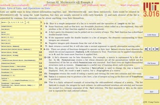 3.016 Home
Full Screen
Close
Quit
c W. Craig Carter
Lecture 02 Mathematica R Example 4
Lists, Lists of Lists, and Operations on Lists
notebook (non-evaluated) pdf (evaluated, color) pdf (evaluated, b&w) html (evaluated)
Lists are useful ways to keep related information together, and Mathematica R uses them extensively. Lists could be created in
Mathematica R by using the List function, but they are usually entered in with curly-brackets {} and each element of the list is
separated by commas. List elements can be about anything, even lists themselves.
1AList = :a, b, 2, 7, 9, 1.3,
p
2
, 0>
2Length@AListD
3Cos@AListD
4AList
AList@@2DD
5AList@@83, 6<DD
6AList@@-2DD
7Sort@AListD
8Select@AList, NumberQD
9Reverse@Sort@Select@AList, NumberQDDD
10Select@AList, EvenQD
11Select@AList, PrimeQD
12Perms =
Permutations@Select@AList, ExactNumberQDD
13Dimensions@PermsD
14Transpose@PermsD êê MatrixForm
15TranPerms = Transpose@PermsD;
16TranPerms@@3DD
17TranPerms@@1, 4DD
18IntList =
Table@i, 8i, 1, Length@TranPerms@@1DDD<D
19
TranPerms êê MatrixForm
TranPerms@@All, Select@IntList, OddQDDD êê
MatrixForm
1–2: Here is a simple assignment of a list to a variable and the operation of Length on the list.
3: Some functions, such as Cos here, are threadable functions; when called on a list-argument, they will
produce a list of that function applied to each list element.
4: A list’s parts (its elements) can be picked out in a variety of ways. The Part function has a shorthand
double-bracket form.
5: If the argument inside the double bracket is a list of integers, the elements corresponding to those
integers are returned.
6: Negative integers pick elements from the end of the list.
7: Sort returns a sorted list; it will also take a second argument to specify alternative sorting rules.
8–11: There are plenty of functions designed to operate on lists; here Select returns those elements for
which the second argument ( NumberQ, in 8) evaluates to True. Functions can be applied sequentially,
as in 9, and the inner-most function is applied ﬁrst.
12–13: A list’s elements can be lists themselves. For example, a matrix is represented by a list of a
list. In 12, Permutations creates a list whose elements are all the permutations (which are list
themselves) of the list on which Permutations was executed. And there even are higher-dimensional
structures such as tensors. Dimensions is a useful way of learning about such structures.
14: Here, the post-ﬁx operator for a function ( MatrixForm) is used to change the way a matrix is
displayed. Note, the result is not a matrix, but a DisplayForm of a matrix.
15: Transpose returns the result of taking a matrix and turning the rows into columns and vice-versa.
18: Table is a common way to produce a list; here, a list of integers as long as the ﬁrst row of TransPerms
is produced.
19: This is a fairly advanced example of extracting the odd-numbered columns of a matrix. The list
IntList is simply the integers for each column; its odd-numbered members are selected and become
the second (i.e., column) argument of the Part selection. The ﬁrst argument is All, so the entire
row is captured for each selected column.
 