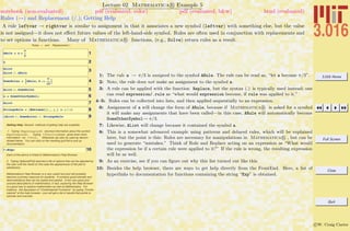3.016 Home
Full Screen
Close
Quit
c W. Craig Carter
Lecture 02 Mathematica R Example 5
Rules (→) and Replacement (/.); Getting Help
notebook (non-evaluated) pdf (evaluated, color) pdf (evaluated, b&w) html (evaluated)
A rule leftvar → rightvar is similar to assignment in that it associates a new symbol (leftvar) with something else, but the value
is not assigned—it does not eﬀect future values of the left-hand-side symbol. Rules are often used in conjunction with replacements and
to set options in functions. Many of Mathematica R functions, (e.g., Solve) return rules as a result.
Rules Ø and Replacement /.
1ARule = a Ø
p
3
2a
3AList
AList ê. ARule
4SomeRules = :ARule, b ->
p
12
>
5AList ê. SomeRules
6a = SomeOtherSymbol;
7AList
8StrangeRule = 8Rational@x_, y_D ß y ê x<
9HAList ê. SomeRulesL ê. StrangeRule
Getting Help: Several methods of getting help are available.
1. Typing ?ExpIntegralEi returned information about the symbol
ExpIntegralEi. Typing ??FunctionName gives even more
information~try ??Plot. Wildcards can also by used as demon-
strated below. You can click on the resulting grid-list to pull up
documentation.
10? *Exp*
Each of the above is linked to Mathematica's Help Browser.
2. Typing Options[Plot] returned a list of options that can be adjusted by
the user until the result (in this case the appearance) of the plot is
satisfactory.
Mathematica's Help Browser is a very useful tool and will probably
become a primary resource for students. It contains good tutorials and
demonstrations that can be copied and pasted. It has very good and
concise descriptions of mathematics; in fact, exploring the Help Browser
is a good way to explore mathematics as well as Mathematica. For
instance , the discussion of "Combinatorial Functions" by typing "Combi-
natorial" at the help browser---you will get a list of results that points to
tutorials and overvies.
1: The rule a → π/3 is assigned to the symbol ARule. The rule can be read as, “let a become π/3”.
2: Note, the rule does not make an assignment to the symbol a.
3: A rule can be applied with the function Replace, but the syntax (.) is typically used instead; one
can read expression/.rule as “what would expression become, if rule was applied to it.”
4–5: Rules can be collected into lists, and then applied sequentially to an expression.
6: Assignment of a will change the form of ARule, because if Mathematica R is asked for a symbol
it will make any assignments that have been called—in this case, ARule will automatically become
SomeOtherSymbol→ π/3.
7: Likewise, AList will change because it contained the symbol a.
8: This is a somewhat advanced example using patterns and delayed rules, which will be explained
later, but the point is this: Rules are necessary for manipulations in Mathematica R , but can be
used to generate “mistakes.” Think of Rule and Replace acting on an expression as “What would
the expression be if a certain rule were applied to it?” If the rule is wrong, the resulting expression
will be as well.
9: As an exercise, see if you can ﬁgure out why this list turned out like this.
10: Besides the help browser, there are ways to get help directly from the FrontEnd. Here, a list of
hyperlinks to documentation for functions containing the string “Exp” is obtained.
 