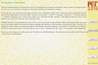 3.016 Home
Full Screen
Close
Quit
c W. Craig Carter
Getting Help on Mathematica
With the implementation of Mathematica R 6.0, the help-browser changed considerably. Many consider it an improvement,
but I am not yet convinced—perhaps I am becoming inﬂexible and resistant to change.
In the old days, one would memorize large portions of the Mathematica R book—which has grown continuously heavier
since its ﬁrst publication in the early 1990’s—and rely on the useful ”?” and ”??” operators. The use of ”?” with the wildcard
”” enabled a beginning user to track down almost any Mathematica R function. The Options function is also a very
eﬃcient way to discover alternate ways of getting results.
Wolfram decided to stop updating the book as of 6.0, and it is no longer being published. When Mathematica R ﬁrst came
out (I was already familiar with symbolic algebra packages like Macsyma, which predated Mathematica R ), I learned it by
reading the entire book in one sitting and then I could quickly ﬁnd and reread parts as I needed it. I found this very eﬀective,
and I am curious about what is the most eﬀective way to learn Mathematica R today. I’d be happy to hear suggestions.
In any case, I encourage you to idly explore the Mathematica R Help-Browser. You will not only learn about Mathematica R
, but also about mathematics.
 