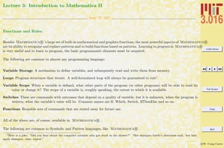 3.016 Home
Full Screen
Close
Quit
c W. Craig Carter
Lecture 3: Introduction to Mathematica II
Sept. 10 2007
Functions and Rules
Besides Mathematica R ’s large set of built-in mathematical and graphics functions, the most powerful aspects of Mathematica R
are its ability to recognize and replace patterns and to build functions based on patterns. Learning to program in Mathematica R
is very useful and to learn to program, the basic programmatic elements must be acquired.
The following are common to almost any programming language:
Variable Storage A mechanism to deﬁne variables, and subsequently read and write them from memory.
Loops Program structures that iterate. A well-formulated loop will always be guaranteed to exit2.
Variable Scope When a variable is deﬁned, what other parts of the program (or other programs) will be able to read its
value or change it? The scope of a variable is, roughly speaking, the extent to which it is available.
Switches These are commands with outcomes that depend on a quality of variable, but it is unknown, when the program is
written, what the variable’s value will be. Common names are If, Which, Switch, IfThenElse and so on.
Functions Reusable sets of commands that are stored away for future use.
All of the above are, of course, available in Mathematica R .
The following are common to Symbolic and Pattern languages, like Mathematica R .
2
Here is a joke: “Did you hear about the computer scientist who got stuck in the shower?” “Her shampoo bottle’s directions said, ‘wet hair,
apply shampoo, rinse, repeat’.”
 