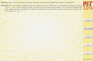 3.016 Home
Full Screen
Close
Quit
c W. Craig Carter
Patterns This is a way of identifying common structures and make them available for subsequent computation.
Recursion This is a method to deﬁne function that obtains its value by calling itself. An example is the Fibonacci number
Fn ≡ Fn−1 +Fn−2 (The value of F is equal to the sum of the two values that preceded it.) Fn cannot be calculated until
earlier values have been calculated. So, a function for Fibonacci must call itself recursively. It stops when it reaches the
end condition F1 = F2 = 1.
 