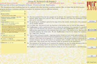 3.016 Home
Full Screen
Close
Quit
c W. Craig Carter
Lecture 03 Mathematica R Example 2
Plotting Lists of Data and Examples of Deeper Mathematica R Functionality
notebook (non-evaluated) pdf (evaluated, color) pdf (evaluated, b&w) html (evaluated)
This demonstrates how visualizing data can be combined with other functions to perform analysis. Here, we show that the little iterative
program produces a minimum and then we analyze the minimum with two diﬀerent methods.
1ListPlot@datatableD
2Options@ListPlotD
Note that the options are written as Rules.
3ListPlot@datatable, PlotRange Ø 8250, 500<,
PlotStyle Ø PointSize@0.025DD
4? *Minimum*
5
FindMinimum@For@a = xvalue;
i = 1, i § 4, i++, a = 2 a; a = a^aD;
Log@aD, 8xvalue, 0.15, 0.25<D
By going into the Help Browser, you can see that the output of FindMini-
mum is a list, the first element of which is the functions minimum value,
and the second is a Rule specifing where the minimum occurs.
Lets try and do the above the hard way. I will use Nest to recursively
apply the function 4 times (I am just using a shorthand here, we can
ignore the use of Nest for this course...). You can see that it works. Don't
worry about it, but if you want to know about it, use the Help Browser to
get information about Nest and Pure Functions.
6Clear@xD
7fx = Nest@H2 ÒL^H2 ÒL &, x, 4D
Take it derivative and set equal to zero...
8dfx = D@fx, xD êê Simplify
Finding the zero of this will not be easy.... but FindRoot claims it can do
it...
9FindRoot@dfx, 8x, .1, .3<D
1: The data produced from the last example can be plotted. It is apparent that there is a minimum
between initial values of 0.1 and 0.3. But, it will be diﬃcult to see unless the visualization of the
plot can be controlled.
3: By specifying the ListPlot’s option for the range of the y-like variable, the character of the minimum
can be visually assessed.
4: It is likely that Mathematica R has functions to ﬁnd minima; here we look for likely suspects.
5: FindMinimum is a fairly sophisticated function to obtain the minimum of an expression in a speciﬁed
range, even if the function only returns a numerical result. Here FindMinimum is used, to ﬁnd a very
high precision approximation to the minimum observed in item 3. The function is our For-loop with
a variable xvalue as the initial value. We ask FindMinimum to hunt for the xvalue that minimizes
the ( Log of the) For-loop.
7: This is a fairly advanced example—beginning students should not worry about understanding it yet.
Nest is a sophisticated method of repeated applications of a function (i.e., f(f(f(x))) is nesting the
function f three times on an argument x). It is equivalent to the previous methods of producing the
iterative structure, but now the result is an expression with a variable x that plays the role of the
initial value. This concept uses Pure Functions which are produced by the ampersand &.
8: The minimum of the function can be analyzed the standard way, here by taking derivatives with D.
It would not be amusing (that is, for most of us) to ﬁnd this derivative by hand.
9: FindRoot is sophisticated numerical method to obtain the zero of an expression in a speciﬁed range.
 