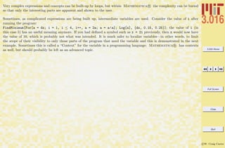 3.016 Home
Full Screen
Close
Quit
c W. Craig Carter
Very complex expressions and concepts can be built-up by loops, but within Mathematica R the complexity can be buried
so that only the interesting parts are apparent and shown to the user.
Sometimes, as complicated expressions are being built up, intermediate variables are used. Consider the value of i after
running the program:
FindMinimum[For[a = dx; i = 1, i ≤ 4, i++, a = 2a; a = a∧a]; Log[a], {dx, 0.15, 0.25}]; the value of i (in
this case 5) has no useful meaning anymore. If you had deﬁned a symbol such as x = 2i previously, then x would now have
the value of 10, which is probably not what was intended. It is much safer to localize variables—in other words, to limit
the scope of their visibility to only those parts of the program that need the variable and this is demonstrated in the next
example. Sometimes this is called a “Context” for the variable in a programming language; Mathematica R has contexts
as well, but should probably be left as an advanced topic.
 