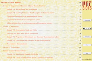 3.016 Home
Full Screen
Close
Quit
c W. Craig Carter
Lecture 7: Linear Algebra 90
Lecture 7: Uniqueness and Existence of Linear System Solutions . . . . . . . . . . . . . . . . . . . . . . . . . . . . . 90
Example 7-1: Solving Linear Sets of Equations . . . . . . . . . . . . . . . . . . . . . . . . . . . . . . . . . . . . 92
Example 7-2: Inverting Matrices or Just Solving for the Unknown Vector . . . . . . . . . . . . . . . . . . . . . 93
Uniqueness of solutions to the nonhomogeneous system . . . . . . . . . . . . . . . . . . . . . . . . . . . . . . . 94
Uniqueness of solutions to the homogeneous system . . . . . . . . . . . . . . . . . . . . . . . . . . . . . . . . . . 94
Adding solutions from the nonhomogeneous and homogenous systems . . . . . . . . . . . . . . . . . . . . . . . 94
Lecture 7: Determinants . . . . . . . . . . . . . . . . . . . . . . . . . . . . . . . . . . . . . . . . . . . . . . . . . . . . 94
Example 7-3: Determinants, Rank, and Nullity . . . . . . . . . . . . . . . . . . . . . . . . . . . . . . . . . . . . 95
Properties and Roles of the Matrix Determinant . . . . . . . . . . . . . . . . . . . . . . . . . . . . . . . . . . . 96
Example 7-4: Properties of Determinants and Numerical Approximations to Zero . . . . . . . . . . . . . . . . 98
Example 7-5: Determinants and the Order of Matrix Multiplication . . . . . . . . . . . . . . . . . . . . . . . . 99
The properties of determinants . . . . . . . . . . . . . . . . . . . . . . . . . . . . . . . . . . . . . . . . . . . . . 100
Lecture 7: Vector Spaces . . . . . . . . . . . . . . . . . . . . . . . . . . . . . . . . . . . . . . . . . . . . . . . . . . . . 100
Lecture 7: Linear Transformations . . . . . . . . . . . . . . . . . . . . . . . . . . . . . . . . . . . . . . . . . . . . . . 101
Example 7-6: Visualization Example: Polyhedra . . . . . . . . . . . . . . . . . . . . . . . . . . . . . . . . . . . 102
Example 7-7: Linear Transformations: Matrix Operations on Polyhedra . . . . . . . . . . . . . . . . . . . . . . 103
 