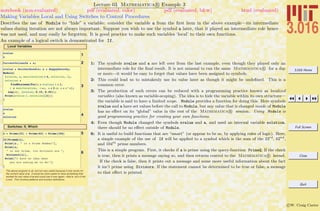 3.016 Home
Full Screen
Close
Quit
c W. Craig Carter
Lecture 03 Mathematica R Example 3
Making Variables Local and Using Switches to Control Procedures
notebook (non-evaluated) pdf (evaluated, color) pdf (evaluated, b&w) html (evaluated)
Describes the use of Module to “hide” a variable: consider the variable a from the ﬁrst item in the above example—its intermediate
values during iteration are not always important. Suppose you wish to use the symbol a later, that it played an intermediate role hence
was not used, and may easily be forgotten. It is good practice to make such variables ‘local’ to their own functions.
An example of a logical switch is demonstrated for If.
Local Variables
1xvalue
a
2CurrentValueofA = a;
3
xvalue = SnickerDoodle; a = HappyGoLucky;
Module@
8xvalue, a, maxiteration = 4, solution, i<,
solution =
FindMinimum@For@a = xvalue; i = 1,
i § maxiteration, i++, a = 2 a; a = a^aD;
Log@aD, 8xvalue, 0.15, 0.25<D;
Print@xvalue ê. solution@@2DDD
D
4
xvalue
a
solution
Switches: If, Which
5a = Prime@23D + Prime@62D + Prime@104D
6
If@PrimeQ@aD,
Print@a , " is a Prime Number"D,
Print@a,
" is not Prime, its divisors are ",
Divisors@aDD,
Print@"I have no idea what
you are asking me to do!"D
D
The above program is ok, but not very useful because it only works for
the current value of a. It would be more useful to have something that
worked for any value of a and could use it over again~that is, turn it into
a tool. This involves patterns and function definitions.
1: The symbols xvalue and a are left over from the last example, even though they played only an
intermediate role for the ﬁnal result. It is not unusual to run the same Mathematica R for a day
or more—it would be easy to forget that values have been assigned to symbols.
2: This could lead us to mistakenly use its value later as though it might be undeﬁned. This is a
common error.
3: The production of such errors can be reduced with a programming practice known as localized
variables (also known as variable-scoping). The idea is to hide the variable within its own structure—
the variable is said to have a limited scope. Module provides a function for doing this. Here symbols
xvalue and a have set values before the call to Module, but any value that is changed inside of Module
has no eﬀect on its “global” value in the rest of the Mathematica R session.. Using Module is
good programming practice for creating your own functions.
4: Even though Module changed the symbols xvalue and a, and used an internal variable solution,
there should be no eﬀect outside of Module.
6: It is useful to build functions that are “smart” (or appear to be so, by applying rules of logic). Here,
a simple example of the use of If will be applied to a symbol which is the sum of the 23rd
, 62nd
,
and 104th
prime numbers.
This is a simple program. First, it checks if a is prime using the query-function PrimeQ. If the check
is true, then it prints a message saying so, and then returns control to the Mathematica R kernel.
If the check is false, then it prints out a message and some more useful information about the fact
it isn’t prime using Divisors. If the statement cannot be determined to be true or false, a message
to that eﬀect is printed.
 