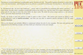 3.016 Home
Full Screen
Close
Quit
c W. Craig Carter
Patterns are extremely important in mathematics and in Mathematica R . The goal for beginners should be to master how to
create your own functions: understanding how to use patterns is essential to creating your own functions in Mathematica R
.
In Mathematica R , the use of the underscore, , means “this is a placeholder for something that will be used later.”3 In
other words, you may want to perform a predictable action on an object (e.g., ﬁnd the value of its cosine, determine if it is
prime, plot it), but want to create the action before the object exists. We create the action using a pattern ( ), the arbitrary
object, and create ﬁxed operations on the pattern.
Usually, one needs to name the pattern to make it easier to refer to later. The pattern gets named by adding a head
to the underscore, such as SomeVariableName , and then you can refer to whatever pattern matched it with the name
SomeVariableName.
This is a bit abstract and probably diﬃcult to understand without the aid of a few examples. We start with patterns and
replacement in the following example, and then build up to functions in the next example.
3
It is a bit like teaching a dog to fetch—you cock an arm as if to throw something , and then when something gets thrown, your dog runs
after the “something.” The ﬁrst something is a place holder for an object, say anything from a stick to a ball to the morning paper. The second
something is the actual object that is actually tossed, that ﬁnally becomes the “something” your dog uses as the actual object in the performance
of her ritual response to the action of throwing.
 