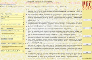 3.016 Home
Full Screen
Close
Quit
c W. Craig Carter
Lecture 03 Mathematica R Example 4
Operating with Patterns
notebook (non-evaluated) pdf (evaluated, color) pdf (evaluated, b&w) html (evaluated)
Patterns are identiﬁed by the underscore , and the matched pattern can be named for later use (e.g., thematch ).
1AList = 8first, second,
third = 2 first, fourth = 2 second<
2AList ê. 82 a_ Ø a<
3Clear@aD
4AList ê. 82 a_ Ø a<
5
AList ê.
8p_ , q_ , r_ , s_< Ø 8p , p q, p q r, p q r s<
682, 0.667, a ê b, Pi< ê. 8p_Integer Ø p One<
_ all by itself stands for anything. x_ also stands for anything, but gives
anything a name for later use.
7AList ê. _ Ø AppleDumplings
8PaulieNoMealX = Sum@b@iD x^i, 8i, 2, 6<D
9PaulieNoMealX ê. x^n_ Ø n x^Hn - 1L
Make the rule work for any polynomial...
10DerivRule = q_^n_ Ø n q^Hn - 1L;
11PaulineOMealY = Sum@c@iD z^i, 8i, 2, 6<D
12PaulineOMealY ê. DerivRule
PaulieNoMealX ê. DerivRule
Another problem is that it will not work for first-order and zeroeth-order
terms...
13PaulENoMiel = Sum@c@iD HoneyBee^i, 8i, 0, 6<D
14PaulENoMiel ê. DerivRule
This could be fixed, but it would be much easier to do so by defining
functions of a pattern.
It is also possible to have a pattern apply conditionally.
15
Cases@881, 2<, 82, 1<, 8a, b<, 82, 84<, 5<,
8first_, second_< ê; first < secondD
1: Construct an example AList = {first, second, 2first, 2second} to demonstrate use of pattern
matching. We will try to replace members that match 2 something with something There is an
instructive error in the ﬁrst try.
2: The rule is applied to AList through the use of the operator /. (short-hand for ReplaceAll). The
pattern here is “two multiplied by something.” The symbol a should a placeholder for something,
but a was already deﬁned and so the behavior is probably not what was wanted: 2 something was
replaced by the current value of a. Another (probably better, but better left until later) usage is the
delayed ruleset :->.
4: After a has been cleared, the symbol a is free to act as a placeholder. In other words, a takes on the
temporary value of the last match. The eﬀect of applying the rule is 2×all somethings are replaced
by the pattern represented by a which takes a temporary value of each something.
5: Here is an example that uses each member of a four-member list, names the members, and then uses
a rule to operate on the entire list. Study this example until you understand it.
6: The types of things that get pattern-matched can be restricted by adding a pattern qualiﬁer to the
end of the underscore. Here, we restrict the pattern matching to those objects that are Integer. The
ﬁrst replacement makes sense; however, the third member of the list is understood by considering
that the internal representation of a/b is a×Power[b,-1]—the -1 is what was matched.
7: It is not necessary to name a pattern, but it is a good idea if the match is to be used again later.
Here, the ﬁrst thing that gets matched (the list itself) is replaced with the new symbol.
8: For a simple (incomplete and not generally useful) example of the use of patterns, an example
producing symbolic derivative of a polynomial will be developed. Here, a polynomial PaulNoMealX
in x is deﬁned using Sum.
9–10: A rule is applied, which replaces patterns x to a power with a derivative rule. If only the power is
used later, so it is given a place-holder name n. This technique would only work on polynomials in
x. To generalize (10), we need a place-holder for the arbitrary variable and its powers.
13–14: This will not work for the constant and linear terms in a polynomial. This could be ﬁxed, but the
example becomes complicated and still not as good as Mathematica R ’s built-in diﬀerentiation
rules.
15: To place more control on the types of patterns that get matched, patterns can also be used in
conjunction with Condition operator /;. Here is an example of its use in Cases. The pattern is
any two-member list subject to the condition that the ﬁrst member is less than the second. Cases
returns those members of the list where the pattern was successfully matched.
 
