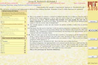 3.016 Home
Full Screen
Close
Quit
c W. Craig Carter
Lecture 03 Mathematica R Example 5
Creating Functions using Patterns and Delayed Assignment
notebook (non-evaluated) pdf (evaluated, color) pdf (evaluated, b&w) html (evaluated)
Understanding this example is important for beginners to Mathematica R !
The real power of patterns and replacement is obtained when deﬁning functions. Examples of how to deﬁne functions are presented.
Defining Functions with Patterns
Defining functions with patterns probably combines the most useful
aspects of Mathematica. Define a function that takes patten matching x
as its first argument and an argument matching n as its second argument
and returns x to the nth
power:
1
f@x_ , a_D = x^a;
H*This is not a good way to define
a function, we will see why later*L
2f@2, 3D
f@y, zD
This works fine, but suppose we had defined x ahead of time
3x = 4
4
f@x_ , a_D = x^a;
H*This is not a good way to define
a function, we will see why later*L
5
f@2, 3D H*will now be 4^3,
which is probably not what
the programmer had in mind*L
6f@y, zD
Better Functions with Delayed Assignment (:=)
7x = 4
a = ScoobyDoo
8f@x_ , a_D := x ^a
9f@2, 5D
10f@y, zD
11f@x, aD
12f@a, xD
13Clear@fD
1: Here is an example of a pattern: a symbol f is deﬁned such that if it is called as a function with a
pattern of two named arguments x and a , then the result is what ever xa
evaluated to be when
the function was deﬁned. Don’t emulate this example—it is not usually the best way to
deﬁne a function. In words you are telling Mathematica R , “any time you see f[thing,doodad]
replace it with the current value of thingˆdoodad.”
2: Our example appears to work, but only because our pattern variables, x and a had no previous
assignment.
3–6 This shows why this can be a bad idea. f with two pattern-arguments, is assigned when it is deﬁned,
and therefore if either x or a was previously deﬁned, then the deﬁnition will permanently reﬂect that
deﬁnition. The =-assignment is performed immediately and anything on the right-hand-side will be
evaluated with their immediate values.
7–12: What we really want to tell Mathematica R in words is, “I am going to call this function in the
future. I want to deﬁne the function now, but I don’t want Mathematica R to evaluate it until it
is called; use the pattern-matching variables when you evaluate it later.” This involves use delayed
assignment which appears as :=.
For beginning users to Mathematica R , this is the best way to deﬁne functions.
In a delayed assignment, the right-hand-side is not evaluated until the function is called and then the
patterns become transitory until the function returns its result. This is usually what we mean when
we write y(x) = ax2
mathematically—if y is given a value x, then it operates and returns a value
related to that x and not any other x that might have been used earlier.
This is the prototype for function deﬁnitions.
 