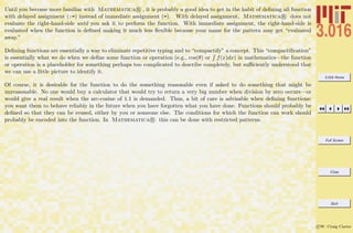 3.016 Home
Full Screen
Close
Quit
c W. Craig Carter
Until you become more familiar with Mathematica R , it is probably a good idea to get in the habit of deﬁning all function
with delayed assignment (:=) instead of immediate assignment (=). With delayed assignment, Mathematica R does not
evaluate the right-hand-side until you ask it to perform the function. With immediate assignment, the right-hand-side is
evaluated when the function is deﬁned making it much less ﬂexible because your name for the pattern may get “evaluated
away.”
Deﬁning functions are essentially a way to eliminate repetitive typing and to “compactify” a concept. This “compactiﬁcation”
is essentially what we do when we deﬁne some function or operation (e.g., cos(θ) or f(x)dx) in mathematics—the function
or operation is a placeholder for something perhaps too complicated to describe completely, but suﬃciently understood that
we can use a little picture to identify it.
Of course, it is desirable for the function to do the something reasonable even if asked to do something that might be
unreasonable. No one would buy a calculator that would try to return a very big number when division by zero occurs—or
would give a real result when the arc-cosine of 1.1 is demanded. Thus, a bit of care is advisable when deﬁning functions:
you want them to behave reliably in the future when you have forgotten what you have done. Functions should probably be
deﬁned so that they can be reused, either by you or someone else. The conditions for which the function can work should
probably be encoded into the function. In Mathematica R this can be done with restricted patterns.
 