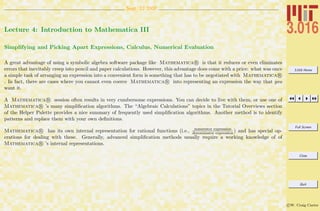 3.016 Home
Full Screen
Close
Quit
c W. Craig Carter
Sept. 12 2007
Lecture 4: Introduction to Mathematica III
Simplifying and Picking Apart Expressions, Calculus, Numerical Evaluation
A great advantage of using a symbolic algebra software package like Mathematica R is that it reduces or even eliminates
errors that inevitably creep into pencil and paper calculations. However, this advantage does come with a price: what was once
a simple task of arranging an expression into a convenient form is something that has to be negotiated with Mathematica R
. In fact, there are cases where you cannot even coerce Mathematica R into representing an expression the way that you
want it.
A Mathematica R session often results in very cumbersome expressions. You can decide to live with them, or use one of
Mathematica R ’s many simpliﬁcation algorithms. The “Algebraic Calculations” topics in the Tutorial Overviews section
of the Helper Palette provides a nice summary of frequently used simpliﬁcation algorithms. Another method is to identify
patterns and replace them with your own deﬁnitions.
Mathematica R has its own internal representation for rational functions (i.e., numerator expression
denominator expression ) and has special op-
erations for dealing with these. Generally, advanced simpliﬁcation methods usually require a working knowledge of of
Mathematica R ’s internal representations.
 