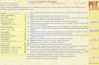 3.016 Home
Full Screen
Close
Quit
c W. Craig Carter
Lecture 04 Mathematica R Example 1
Operations on Polynomials
notebook (non-evaluated) pdf (evaluated, color) pdf (evaluated, b&w) html (evaluated)
There are built-in simpliﬁcation operations, such as Simplify, but they will not always result in a form that is most useful to the user.
Crafting an expression into a pleasing form is an art.
1PaulENomeal = H1 + 2 a + 3 x + 4 zL^4
2FatPEN = Expand@PaulENomealD
3Factor@FatPEND
4PaulinX = Collect@FatPEN, xD
5Coefficient@PaulinX, x, 2D
6
PaulSpiffedUp = Sum@
Simplify@Coefficient@PaulinX, x, iDD x^i,
8i, 0, 20<D
7Simplify@PaulSpiffedUpD
8RashENell =
Hx + yL
Hx - yL
+
Hx - yL
Hy + xL
9Apart@RashENellD
10Together@RashENellD
11Numerator@Together@RashENellDD
12Simplify@RashENellD
13Factor@RashENellD
Simplfiying Expressions with Square Roots
14RootBoy = Hx + yL2
15Simplify@RootBoyD
16Simplify@RootBoy, x œ Reals && y œ RealsD
17Simplify@RootBoy, x ¥ 0 && y ¥ 0D
18Simplify@RootBoy, x < 0 && y < 0D
19RootBoy ê. Sqrt@Hexpr_L^2D Ø expr
1: We will use this simple expression to demonstrate some of Mathematica R ’s algebraic manipula-
tions.
2: Expand performs all multiplication and leaves the result as a sum.
3: Factor has an algorithm to ﬁnd common terms in a sum and write the result as a factor and a
cofactor—but in this case, it will return the original form.
4: Collect will turn in an expression into a polynomial of a user-selected variable.
5: Coefficient picks out coeﬃcients of user-speciﬁed powers of a variable—this will return the coeﬃ-
cient of x2
in the polynomial.
6: This is an example of using Simplify together with Coefficient to simplify only the coeﬃcients
of each power of x, and then return the original result by multiplying by the appropriate power and
summing.
7: Simplify tries to produce a simple result (based on an internal measure of simplicity). Here it
returns the same result as Factor, but this will not always be the case.
8: Besides polynomials, other frequently encountered forms are rational forms—we will use this sum of
rationals as an example.
9: Apart will re-express a rational form as a sum with simple denominators.
10: Together will collect all terms in a sum into a single rational form.
11: Numerator returns the numerator of a single rational form.
12–13: In this case, Simplify and Factor do not produce the same form.
14: Mathematica R is fastidious about simplifying roots and makes no assumptions—unless they are
speciﬁed— about whether a variable is real, complex, positive, or negative.
15: Many users become frustrated that Simplify doesn’t do what the user thinks must be correct. . .
If you think it is obvious that
√
x2 should always simplify to x, then consider that both x = ±1 satisfy√
x2 = 1—picking only x = 1 will miss the minus-solution. Or, consider that
√
x2 = x for x < 0
16: Simplify will accept Assumptions as a second argument, or as an option.
17–18: This demonstrates why it is not a good idea to automatically simplify
√
x2.
19: This is brute force—and not really a good idea.
 