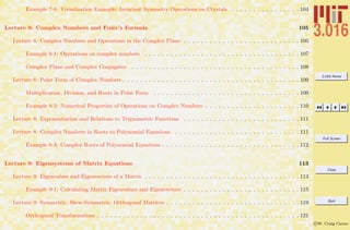 3.016 Home
Full Screen
Close
Quit
c W. Craig Carter
Example 7-8: Visualization Example: Invariant Symmetry Operations on Crystals . . . . . . . . . . . . . . . . 104
Lecture 8: Complex Numbers and Euler’s Formula 105
Lecture 8: Complex Numbers and Operations in the Complex Plane . . . . . . . . . . . . . . . . . . . . . . . . . . . 105
Example 8-1: Operations on complex numbers . . . . . . . . . . . . . . . . . . . . . . . . . . . . . . . . . . . . 107
Complex Plane and Complex Conjugates . . . . . . . . . . . . . . . . . . . . . . . . . . . . . . . . . . . . . . . 108
Lecture 8: Polar Form of Complex Numbers . . . . . . . . . . . . . . . . . . . . . . . . . . . . . . . . . . . . . . . . . 109
Multiplication, Division, and Roots in Polar Form . . . . . . . . . . . . . . . . . . . . . . . . . . . . . . . . . . 109
Example 8-2: Numerical Properties of Operations on Complex Numbers . . . . . . . . . . . . . . . . . . . . . . 110
Lecture 8: Exponentiation and Relations to Trignometric Functions . . . . . . . . . . . . . . . . . . . . . . . . . . . 111
Lecture 8: Complex Numbers in Roots to Polynomial Equations . . . . . . . . . . . . . . . . . . . . . . . . . . . . . 111
Example 8-3: Complex Roots of Polynomial Equations . . . . . . . . . . . . . . . . . . . . . . . . . . . . . . . . 112
Lecture 9: Eigensystems of Matrix Equations 113
Lecture 9: Eigenvalues and Eigenvectors of a Matrix . . . . . . . . . . . . . . . . . . . . . . . . . . . . . . . . . . . . 113
Example 9-1: Calculating Matrix Eigenvalues and Eigenvectors . . . . . . . . . . . . . . . . . . . . . . . . . . . 115
Lecture 9: Symmetric, Skew-Symmetric, Orthogonal Matrices . . . . . . . . . . . . . . . . . . . . . . . . . . . . . . . 119
Orthogonal Transformations . . . . . . . . . . . . . . . . . . . . . . . . . . . . . . . . . . . . . . . . . . . . . . . 121
 