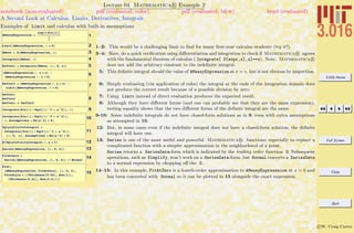 3.016 Home
Full Screen
Close
Quit
c W. Craig Carter
Lecture 04 Mathematica R Example 2
A Second Look at Calculus: Limits, Derivatives, Integrals
notebook (non-evaluated) pdf (evaluated, color) pdf (evaluated, b&w) html (evaluated)
Examples of Limit and calculus with built-in assumptions
1AMessyExpression =
Log@x Sin@xDD
1
x
2Limit@AMessyExpression, x Ø 0D
3DMess = D@AMessyExpression, xD
4Integrate@DMess, xD
5DefInt1 = Integrate@DMess, 8x, 0, ‰<D
6HAMessyExpression ê. x Ø eL -
HAMessyExpression ê. x Ø 0L
7DefInt2 = HAMessyExpression ê. x Ø ‰L -
Limit@AMessyExpression, x Ø 0D
8
DefInt1
DefInt2
DefInt1 ã DefInt2
9Integrate@Sin@xD ê Sqrt@Hx^2 + a^2LD, xD
10Integrate@Sin@xD ê Sqrt@Hx^2 + a^2LD,
x, Assumptions Ø Re@a^2D > 0D
11
UglyInfiniteIntegral =
Integrate@Sin@xD ê Sqrt@Hx^2 + a^2LD,
8x, 0, ¶<, Assumptions Ø Re@a^2D > 0D
12N@UglyInfiniteIntegral ê. a Ø 1D
13Series@AMessyExpression, 8x, 0, 4<D
14FitAtZero =
Series@AMessyExpression, 8x, 0, 4<D êê Normal
15
Plot@
8AMessyExpression, FitAtZero<, 8x, 0, 3<,
PlotStyle Ø 88Thickness@0.02D, Hue@1D<,
8Thickness@0.01D, Hue@0.5D<<D
1–2: This would be a challenging limit to ﬁnd for many ﬁrst-year calculus students (try it!).
3–4: Here, do a quick veriﬁcation using diﬀerentiation and integration to check if Mathematica R agrees
with the fundamental theorem of calculus ( Integrate[ D[expr,x],x]==x). Note, Mathematica R
does not add the arbitrary constant to the indeﬁnite integral.
5: This deﬁnite integral should the value of AMessyExpression at x = e, but is not obvious by inspection.
6: Simply evaluating (via application of rules) the integral at the ends of the integration domain does
not produce the correct result because of a possible division by zero.
7: Using Limit instead of direct evaluation produces the expected result.
8: Although they have diﬀerent forms (and one can probably see that they are the same expression),
testing equality shows that the two diﬀerent forms of the deﬁnite integral are the same.
9-10: Some indeﬁnite integrals do not have closed-form solutions as in 9, even with extra assumptions
as attempted in 10.
12: But, in some cases even if the indeﬁnite integral does not have a closed-form solution, the deﬁnite
integral will have one.
13: Series is one of the most useful and powerful Mathematica R functions; especially to replace a
complicated function with a simpler approximation in the neighborhood of a point.
Series returns a SeriesData-form which is indicated by the trailing order function O. Subsequent
operations, such as Simplify, won’t work on a SeriesData-form, but Normal converts a SeriesData
to a normal expression by chopping oﬀ the O.
14–15: In this example, FitAtZero is a fourth-order approximation to AMessyExpresssion at x = 0 and
has been converted with Normal so it can be plotted in 15 alongside the exact expression.
 