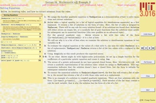 3.016 Home
Full Screen
Close
Quit
c W. Craig Carter
Lecture 04 Mathematica R Example 3
Solving Equations
notebook (non-evaluated) pdf (evaluated, color) pdf (evaluated, b&w) html (evaluated)
Solve, its resulting rules, and how to extract solutions from the rules.
Solving Equations
1TheEquation = a x^2 + b x + c
Note the use of Equal (==) rather than Set (=) in the following; using "="
will produce an error message.
2TheZeroes = Solve@TheEquation == 0, xD
Note that the roots are given as Rules. Now we ask Mathematica to
verify that the solutions it found are indeed roots to the specified equa-
tion. Here is a prototypical example of using Replace (/.) to accomplish
this:
3TheEquation ê. TheZeroes
4Simplify@TheEquation ê. TheZeroesD
More examples of using Solve:
5a@i_D := i + 1
6TheQuinticEquation = Sum@a@iD x^i, 8i, 0, 5<D
7TheFiveSols = Solve@TheQuinticEquation ã 0, xD
8N@TheFiveSolsD
x ê. N@TheFiveSolsD
9Quad1 = a x^2 + y + 3
Quad2 = a y^2 + x + 1
10Solve@8Quad1 ã 0, Quad2 ã 0<, 8x, y<D
1: We assign the familiar quadratic equation to TheEquation as a demonstration of how to solve equa-
tions and extract solutions.
2: Solve takes a logical equality (or a list of logical equalities for simultaneous equations) as a ﬁrst
argument. It returns a list of solutions in the form of rules. Here, the list of rules is assigned to
TheZeroes. There will be one rule for every solution found—if no solutions are found then Solution
will either return an empty list, or a symbolic list of pure functions that the solutions must satisfy
for subsequent use in numerical functions (this case qualiﬁes as an advanced topic).
For the general quadratic case, Solve returns a list with two rules of the form
{{x->solution1},{x->solution2}}—it is a list of lists.
We will see why it is a list of lists when we examine the solution to simultaneous equations in two
variables in 9.
3: To evaluate the original equation at the values of x that solve it, one uses the rules (TheZeros) as a
list of replacements: TheEquation/.TheZeros returns a list of the two values with x replaced by the
solutions.
4: Using Simplify on this result produces the expected zeroes.
5–6: To see what Solve might do with higher-order polynomials, we set up a simple function for the
coeﬃcients of a particular quintic equation and create it using Sum.
7: The zeroes of a quintic polynomial do not have general closed forms. Here Mathematica R will
return a symbolic representation of the solution rules—which we assign to TheFiveSols. This rep-
resentation indicates that the solution doesn’t have a closed form, but the form is suitable for
subsequent numerical analysis.
8: To extract the numerical solution to TheQuinticEquation==0, the ﬁrst line will return a list of rules
for x; the second line returns a list of x with those rules used as a replacement.
10: This is an example of a solution to coupled quadratic equations. There are four solutions with the
form: {{x->xsol1,y->ysol1},. . .,{x->xsol4,y->ysol4}}. Each member of the list must contain a
rule for each variable; that is why the solution has the form of a list of a list.
 