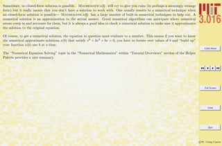 3.016 Home
Full Screen
Close
Quit
c W. Craig Carter
Sometimes, no closed-form solution is possible. Mathematica R will try to give you rules (in perhaps a seemingly strange
form) but it really means that you don’t have a solution to work with. One usually resorts to a numerical technique when
no closed-form solution is possible— Mathematica R has a large number of built-in numerical techniques to help out. A
numerical solution is an approximation to the actual answer. Good numerical algorithms can anticipate where numerical
errors creep in and accounts for them, but it is always a good idea to check a numerical solution to make sure it approximates
the solution to the original equation.
Of course, to get a numerical solution, the equation in question must evaluate to a number. This means if you want to know
the numerical approximate solutions x(b) that satisfy x6 + 3x2 + bx = 0, you have to iterate over values of b and “build up”
your function x(b) one b at a time.
The “Numerical Equation Solving” topic in the “Numerical Mathematics” within “Tutorial Overviews” section of the Helper
Palette provides a nice summary.
 