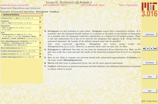 3.016 Home
Full Screen
Close
Quit
c W. Craig Carter
Lecture 04 Mathematica R Example 4
Numerical Algorithms and Solutions
notebook (non-evaluated) pdf (evaluated, color) pdf (evaluated, b&w) html (evaluated)
Examples of numerical algorithms NIntegrate FindRoot
Numerical Solutions
1Integrate@Sin@ xD ê Sqrt@Hx^2 + a^2LD, xD
2Integrate@
Sin@ xD ê Sqrt@Hx^2 + a^2LD, 8x, 0, 1<D
3
NIntegrate@
HSin@ xD ê Sqrt@Hx^2 + a^2LDL ê. a Ø 1,
8x, 0, 2 Pi<D
4
Plot@
NIntegrate@Sin@ xD ê Sqrt@Hx^2 + a^2LD,
8x, 0, 2 Pi<D, 8a, 0, 10<, PlotStyle Ø Thick,
BaseStyle Ø 8Large, FontFamily Ø "Helvetica"<D
5
Plot@8AMessyExpression, FitAtZero<, 8x, 0, 3<,
PlotStyle Ø 88Thickness@0.02D, Hue@1D<,
8Thickness@0.01D, Hue@0.5D<<D
6NSolve@AMessyExpression ã 0, xD
7FindRoot@AMessyExpression ã 0, 8x, .5, 1.5<D
8FindRoot@FitAtZero ã 0, 8x, .5, 1.5<D
9FindRoot@AMessyExpression ã 0, 8x, 2.5, 3<D
3: NIntegrate can ﬁnd solutions in cases where Integrate cannot ﬁnd a closed-form solution. It is
necessary that the integrand should evaluate to a number at all points in the domain of integration
(it is possible that the integrand could have singularities at a limited set of isolated points). Thus,
a rule and replacement for a has to be used for the integrand that appears in 2. Along with the
numerical integrand, the bounds of the deﬁnite integral must also be speciﬁed.
Like most numerical algorithms, NIntegrate can return wrong results (viz
NIntegrate[1/x,{x,1,∞}]). However, in practice these cases are rare; but, be wary.
4: NIntegrate is suﬃciently fast that we can treat the integrand in 2 as a function of a. Here, we let
plot vary a like the x-axis and plot the results of the numerical integrand from 0 to 2π as a function
of a.
5: Here we use Plot to compare our previous fourth-order polynomial approximation (FitAtZero) to
the exact result (AMessyExpression).
6: NSolve will ﬁnd roots to polynomial forms, but not for more general expressions.
7: FindRoot will operate on general expressions and ﬁnd solutions, but additional information is required
to inform where to search.
 