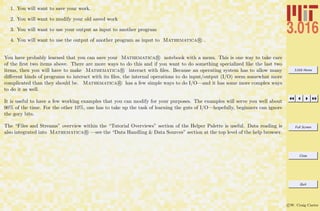 3.016 Home
Full Screen
Close
Quit
c W. Craig Carter
1. You will want to save your work.
2. You will want to modify your old saved work
3. You will want to use your output as input to another program
4. You will want to use the output of another program as input to Mathematica R .
You have probably learned that you can save your Mathematica R notebook with a menu. This is one way to take care
of the ﬁrst two items above. There are more ways to do this and if you want to do something specialized like the last two
items, then you will have to make Mathematica R interact with ﬁles. Because an operating system has to allow many
diﬀerent kinds of programs to interact with its ﬁles, the internal operations to do input/output (I/O) seem somewhat more
complicated than they should be. Mathematica R has a few simple ways to do I/O—and it has some more complex ways
to do it as well.
It is useful to have a few working examples that you can modify for your purposes. The examples will serve you well about
90% of the time. For the other 10%, one has to take up the task of learning the guts of I/O—hopefully, beginners can ignore
the gory bits.
The “Files and Streams” overview within the “Tutorial Overviews” section of the Helper Palette is useful. Data reading is
also integrated into Mathematica R —see the “Data Handling & Data Sources” section at the top level of the help browser.
 