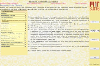 3.016 Home
Full Screen
Close
Quit
c W. Craig Carter
Lecture 04 Mathematica R Example 5
Interacting with the Filesystem
notebook (non-evaluated) pdf (evaluated, color) pdf (evaluated, b&w) html (evaluated)
Reading and writing data directly and through the use of a ﬁlestream. A user should check and (sometimes) change the working directory
to interact with ﬁles using Directory or SetDirectory. Otherwise, the full path to a ﬁle must be given.
File Input and Output
1Directory@D
2AMessyExpression >> AFile.m
3Clear@AMessyExpressionD
4<< Afile.m
The previous statement reads in the expression, but it is not assigned to
its previous symbol
5AMessyExpression
6AMessyExpression = << AFile.m
7AMessyExpression
8FilePrint@"Afile.m"D
9Close@"ANewFileName"D
10AFileHandle = OpenWrite@
"ANewFileName", FormatType Ø OutputFormD
11RandomPairs =
Table@RandomReal@80, 1<, 2D, 8i, 10<D
12Write@AFileHandle, RandomPairsD
13FilePrint@"ANewFileName"D
14Write@AFileHandle, MatrixForm@RandomPairsDD
15FilePrint@"ANewFileName"D
16Close@AFileHandleD
1: Directory will print the current directory into which, and from which, ﬁles will be read (if that direc-
tory is writable and readable). To change Mathematica R ’s current directory, use SetDirectory.
2: Simple redirection of an expression into a ﬁle is achieved with >> The working directory must be
writable. Selected symbols can be saved in ﬁles all at once using Save.
4: A ﬁle containing a Mathematica R expression can be read in with << The ﬁle must be readable.
5: Only the expression was saved using >>, not the symbol it was assigned to.
8: The contents of a ﬁle can be displayed using FilePrint.
10: This opens a ﬁlestream for subsequent use. Note that the ﬁlestream (here called AFileHandle)
is associated with a ﬁlename (here ANewFileName). Filestreams give the user much more control
over the way the ﬁle is written. The use of ﬁlestreams is useful for cases where data is written
incrementally during a calculation and this method can be generalized to diﬀerent kinds of devices.
Another use of ﬁle streams is when the user wants to have the program compute the ﬁle name as a
string value, and then use the ﬁlestream to write to a ﬁle with a meaningful string (e.g., name the
ﬁle from a computed string “x=3 y=2.dat”)
11: We use RandomReal to create some example data (a list of ten pairs of random numbers) to write
to the ﬁlestream.
12: An example of writing data directly with a ﬁlestream.
13: Subsequent writes to the ﬁlestream get appended to the end of the ﬁle. Here we write the MatrixForm
of the data.
16: It is good practice to close open ﬁle streams when writing is ﬁnished.
 