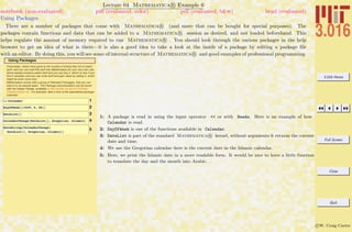 3.016 Home
Full Screen
Close
Quit
c W. Craig Carter
Lecture 04 Mathematica R Example 6
Using Packages
notebook (non-evaluated) pdf (evaluated, color) pdf (evaluated, b&w) html (evaluated)
There are a number of packages that come with Mathematica R (and more that can be bought for special purposes). The
packages contain functions and data that can be added to a Mathematica R session as desired, and not loaded beforehand. This
helps regulate the amount of memory required to run Mathematica R . You should look through the various packages in the help
browser to get an idea of what is there—it is also a good idea to take a look at the inside of a package by editing a package ﬁle
with an editor. By doing this, you will see some of internal structure of Mathematica R and good examples of professional programming.
Using Packages
Fortunately, others have gone to the trouble of writing files full of useful
stuff--and you can load this stuff into Mathematica for your very own use.
Some people produce useful stuff and you can buy it, which is nice if you
find it valuable--and you can write stuff and gain value by selling it, which
might be even more nice.
Mathematica comes with a group of Standard Packages, that you can
load in to do special tasks. The Package documentation can be found
with the Helper Palette, available at http://puffle.mit.edu/3.016/Help-
Pallette-Builder.nb. For example, take a look at the specialized package
Calendar:
1<< Calendar`
2DayOfWeek@81929, 9, 30<D
3DateList@D
4CalendarChange@DateList@D, Gregorian, IslamicD
5DateString@CalendarChange@
DateList@D, Gregorian, IslamicDD
1: A package is read in using the input operator << or with Needs. Here is an example of how
Calendar is read.
2: DayOfWeek is one of the functions available in Calendar.
3: DateList is part of the standard Mathematica R kernel, without arguments it returns the current
date and time.
4: We use the Gregorian calendar–here is the current date in the Islamic calendar.
5: Here, we print the Islamic date in a more readable form. It would be nice to have a little function
to translate the day and the month into Arabic. . .
 
