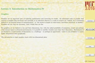 3.016 Home
Full Screen
Close
Quit
c W. Craig Carter
Sept. 14 2007
Lecture 5: Introduction to Mathematica IV
Graphics
Graphics are an important part of exploring mathematics and conveying its results. An informative plot or graphic that
conveys a complex idea succinctly and naturally to an educated observer is a work of creative art. Indeed, art is sometimes
deﬁned as “an elevated means of communication,” or “the means to inspire an observation, heretofore unnoticed, in another.”
Graphics are art; they are necessary. And, I think they are fun.
For graphics, we are limited to two and three dimensions, but, with the added possibility of animation, sound, and perhaps
other sensory input in advanced environments, it is possible to usefully visualize more than three dimensions. Mathematics is
not limited to a small number of dimensions; so, a challenge —or perhaps an opportunity—exists to use artfulness to convey
higher dimensional ideas graphically.
The introduction to basic graphics starts with two-dimensional plots.
 