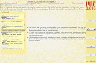 3.016 Home
Full Screen
Close
Quit
c W. Craig Carter
Lecture 05 Mathematica R Example 2
Plotting Precision and an Example of Interaction
notebook (non-evaluated) pdf (evaluated, color) pdf (evaluated, b&w) html (evaluated)
Even for continuous functions, a graphical representation is a discrete object. The level of precision is associated with the mesh—which
is the set where numerical evaluations are performed. More mesh points generally results in a smoother representation, but at the cost
of longer computation and memory.
Mesh and MeshStyle
1
Plot@Sin@xD ê x, 8x, -5 Pi, 5 Pi<, PlotRange Ø
All,
PlotStyle Ø 8Red, Thick<, Mesh Ø All,
MeshStyle Ø
8Black, PointSize@0.015D<D
MaxRecursion and PlotPoints
2
Plot@Sin@xD ê x, 8x, -5 Pi, 5 Pi<, PlotRange Ø
All,
PlotStyle Ø 8Red, Thick<, , Mesh Ø All,
MeshStyle Ø
8Black, PointSize@0.015D<, MaxRecursion Ø 2,
PlotPoints Ø
8D
Interactive Graphics: An Example of Manipulate
3
Manipulate@Plot@Sin@xD ê x, 8x, -5 Pi, 5 Pi<,
PlotRange Ø
All, PlotStyle Ø 8Red, Thick<, AxesLabel Ø
8"x",
"sinHxLêx"<, BaseStyle Ø 8Large,
FontFamily Ø
"Helvetica", Italic<, TicksStyle Ø
88Medium,
Blue<, 8Medium, RGBColor@0.5, 0.2, 0D<<,
Mesh Ø
All, MeshStyle Ø 8Black, PointSize@0.015D<,
MaxRecursion Ø
recursion, PlotPoints Ø plotpointsD,
88recursion,
3<, 1, 15, 1<, 88plotpoints, 4<, 2, 12, 1<D
1: The option Mesh→All shows the points where Plot made numerical evaluations. Note that the
points are not equally spaced, but are adapted to the plot (in this case, to the curvature). MeshStyle
permits speciﬁcation of how the mesh is visualized.
2: A simple way to control the mesh is with PlotPoints (which speciﬁes how many points to sample
initially) and MaxRecursion (which speciﬁes how many times to try to optimize the adaptation of
the points on the curve).
3: This is a simple example of using Manipulate to change PlotPoints and MaxRecursion interactively.
Here, both of the options point to variables (recursion and plotpoints) that can be adjusted via a
graphical interface.
 