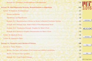 3.016 Home
Full Screen
Close
Quit
c W. Craig Carter
Example 9-2: Coordinate Transformations to The Eigenbasis . . . . . . . . . . . . . . . . . . . . . . . . . . . . 123
Lecture 10: Real Eigenvalue Systems; Transformations to Eigenbasis 124
Lecture 10: Similarity Transformations . . . . . . . . . . . . . . . . . . . . . . . . . . . . . . . . . . . . . . . . . . . . 124
Stresses and Strains . . . . . . . . . . . . . . . . . . . . . . . . . . . . . . . . . . . . . . . . . . . . . . . . . . . 127
EigenStrains and EigenStresses . . . . . . . . . . . . . . . . . . . . . . . . . . . . . . . . . . . . . . . . . . . . . 130
Example 10-1: Representations of Stress (or Strain) in Rotated Coordinate Systems . . . . . . . . . . . . . . . 131
Example 10-2: Principal Axes: Mohr’s Circle of Two-Dimensional Stress . . . . . . . . . . . . . . . . . . . . . . 132
Example 10-3: Visualization Example: Graphics for Mohr’s Circle . . . . . . . . . . . . . . . . . . . . . . . . . 134
Example 10-4: Interactive Graphics Demonstration for Mohr’s Circle . . . . . . . . . . . . . . . . . . . . . . . . 135
Lecture 10: Quadratic Forms . . . . . . . . . . . . . . . . . . . . . . . . . . . . . . . . . . . . . . . . . . . . . . . . . 136
Lecture 10: Eigenvector Basis . . . . . . . . . . . . . . . . . . . . . . . . . . . . . . . . . . . . . . . . . . . . . . . . . 137
Lecture 11: Geometry and Calculus of Vectors 139
Lecture 11: Vector Products . . . . . . . . . . . . . . . . . . . . . . . . . . . . . . . . . . . . . . . . . . . . . . . . . . 139
Review: The Inner (dot) product of two vectors and relation to projection . . . . . . . . . . . . . . . . . . . . . 140
Review: Vector (or cross-) products . . . . . . . . . . . . . . . . . . . . . . . . . . . . . . . . . . . . . . . . . . 141
Example 11-1: Cross Product Example . . . . . . . . . . . . . . . . . . . . . . . . . . . . . . . . . . . . . . . . . 143
 