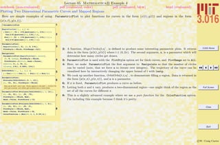 3.016 Home
Full Screen
Close
Quit
c W. Craig Carter
Lecture 05 Mathematica R Example 4
Plotting Two Dimensional Parametric Curves and Mapped Regions
notebook (non-evaluated) pdf (evaluated, color) pdf (evaluated, b&w) html (evaluated)
Here are simple examples of using ParametricPlot to plot functions for curves in the form (x(t), y(t)) and regions in the form
(x(s, t), y(s, t)).
1? ParametricPlot
2
MagicCircles@ t_, n_D :=
8 Cos@n t - Pi + 2 Pi Quotient@n t, 2 PiD ê n D +
Cos@2 Pi Quotient@n t, 2 PiD ê nD,
Sin@n t - Pi + 2 Pi Quotient@n t, 2 PiD ê n D +
Sin@2 Pi Quotient@n t, 2 PiD ê nD<
3
ParametricPlot@
MagicCircles@t, 5D, 8t, 0, 2 Pi<,
PlotStyle Ø Thick, PlotRange Ø AllD
4
Manipulate@
ParametricPlot@MagicCircles@t, ncircD,
8t, 0, lastp<, PlotStyle Ø Thick,
PlotPoints Ø 6 ncirc, Axes Ø FalseD,
88ncirc, 3<, 1, 36, 1<,
88lastp, 2 Pi<, 0.0001, 2 Pi<D
5
OrbitOrbit@ r_, t_, n_D :=
8 r Cos@n t D + Cos@tD, r Sin@n tD + Sin@tD<
6
ParametricPlot@
Evaluate@OrbitOrbit@.5, t, 12DD,
8t, -Pi, Pi<, PlotStyle Ø ThickD
Now we let both r and t vary. Some regions in the disk r œ (0.25,0.75)
don't get covered, and others get covered one or more times.
7
ParametricPlot@Evaluate@OrbitOrbit@r, t, 12DD,
8t, -Pi, Pi<, 8r, .25, .75<,
PlotStyle Ø 8Thick, Red<,
Mesh Ø False, PlotPoints Ø 72D
8
ParametricPlot@Evaluate@OrbitOrbit@r, t, 6DD,
8t, -Pi, Pi<, 8r, .25, .9<,
PlotStyle Ø 8Thick, Red<,
Mesh Ø False, PlotPoints Ø 36,
ColorFunction Ø HHue@Ò3, 1, 1, 0.25D &LD
2: A function, MagicCircles[t,n] , is deﬁned to produce some interesting parametric plots. It returns
data in the form {x(t),y(t)} where t ∈ (0, 2π). The second argument, n, is a parameter which will
determine how many circles get drawn.
3: ParametricPlot is used with the PlotStyle option set for thick curves, and PlotRange set to All.
4: Here, we make ParametricPlot the ﬁrst argument to Manipulate so that the number of circles
can be varied (note, that we force n to iterate over integers). The trajectory of the curve can be
visualized here by interactively changing the upper bound of t with lastp.
5: We cook up another function, OrbitOrbit[r,t,n] , to demonstrate ﬁlling a region. Data is returned in
the form {x(r,t),y(r,t)}, and n is a parameter.
6: If r is ﬁxed, ParametricPlot produces a curve as before.
7: Letting both r and t vary, produces a two-dimensional region—one might think of the region as the
set of all the curves for diﬀerent r.
8: This is a slightly advanced example where we use a pure function for the ColorFunction option.
I’m including this example because I think it’s pretty.
 