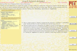 3.016 Home
Full Screen
Close
Quit
c W. Craig Carter
Lecture 05 Mathematica R Example 6
Getting More out of Displayed Data: Screen Interaction
notebook (non-evaluated) pdf (evaluated, color) pdf (evaluated, b&w) html (evaluated)
Putting too much information on a single data graphic can make it diﬃcult to understand. Using pop-up windows with the mouse can
be a nice way to improve graphical information ﬂow. Here, we show how this can be done using Tooltip. In these examples, where the
extra information appears can be altered by replacing Tooltip with StatusArea, Annotation, or PopupWindow.
Example with Tooltip to make graphics interactive----put your mouse over
a point and you get a pop-up with more information
1
ListLinePlot@Tooltip@DensitiesD,
BaseStyle Ø 8Large, FontFamily Ø "Helvetica",
PointSize@0.025D<,
PlotMarkers Ø Automatic, AxesLabel Ø
8"Element Number", "Density HMKSL"<,
ImageSize Ø LargeD
This is a slightly more complicated example of Tooltip. We create a data
structure with {x(i),y(i)} = {density(i), bulkmodulus(i)} and then tell Tooltip
to pop-up the element's symbol when the mouse is over it.
2
ListPlot@
Table@Tooltip@8ElementData@i, "Density"D,
ElementData@i, "BulkModulus"D<,
ElementData@i, "Abbreviation"D,
LabelStyle Ø 8Large<D, 8i, 1, 100<D,
BaseStyle Ø 8Large, FontFamily Ø "Helvetica",
PointSize@0.025D<, PlotMarkers Ø Automatic,
AxesLabel Ø 8"Density", "Bulk Modulus"<,
PlotLabel Ø "MKS Units",
ImageSize Ø FullD
1: This is a simple example of Tooltip: wrapping the ﬁrst argument to ListPlot or ListLinePlot
inside Tooltip will show the value of each data point when the mouse is over it.
2: I like this example which uses Tooltip[{xi,yi},labeli] to produce an interesting way to pick ma-
terial properties. Suppose we were interested in ﬁnding materials that are very stiﬀ (large bulk modu-
lus) but not very heavy (low density)—plotting modulus versus density will identify “interesting” el-
ements in the northwest region of the plot. Using Tooltip with ElementData[i,‘‘Abbreviation’’]
allows us to explore element properties without cluttering up the plot. I use LabelStyle as an option
for Tooltip and ImageSize as an option for ListPlot to make things readable on the display.
 