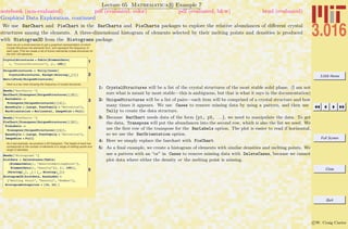 3.016 Home
Full Screen
Close
Quit
c W. Craig Carter
Lecture 05 Mathematica R Example 7
Graphical Data Exploration, continued
notebook (non-evaluated) pdf (evaluated, color) pdf (evaluated, b&w) html (evaluated)
We use BarChart and PieChart in the BarCharts and PieCharts packages to explore the relative abundances of diﬀerent crystal
structures among the elements. A three-dimensional histogram of elements selected by their melting points and densities is produced
with Histogram3D from the Histograms package.
Here we do a small exercise to get a graphical representation of which
Crystal Structures the elements form, and represent the frequency of
each type. First we create a list of known elemental crystal structures for
the first 100 elements.
1CrystalStructures = Table@ElementData@
i, "CrystalStructure"D, 8i, 100<D
2
UniqueStructures = Tally@Cases@
CrystalStructures, Except@Missing@_DDDD
MatrixForm@UniqueStructuresD
Here is a bar chart showing the frequency of crystal structures.
3
Needs@"BarCharts`"D
BarChart@Transpose@UniqueStructuresD@@2DD,
BarLabels ->
Transpose@UniqueStructuresD@@1DD,
BaseStyle Ø 8Large, FontFamily Ø "Helvetica"<,
BarOrientation Ø Horizontal, ImageSize Ø FullD
4
Needs@"PieCharts`"D
PieChart@Transpose@UniqueStructuresD@@2DD,
PieLabels ->
Transpose@UniqueStructuresD@@1DD,
BaseStyle Ø 8Large, FontFamily Ø "Helvetica"<,
ImageSize Ø FullD
As a last example, we produce a 3D histogram. The height of each bar
corresponds to the number of elements in a range of melting points and
range of densities.
5
Needs@"Histograms`"D
histdata = DeleteCases@Table@
8ElementData@i, "AbsoluteMeltingPoint"D,
ElementData@i, "Density"D<, 8i, 100<D,
8Missing@_D, _< » 8_, Missing@_D<D
Histogram3D@histdata, AxesLabel Ø
8"Melting Point", "Density", "Number"<,
HistogramCategories Ø 816, 24< D
1: CrystalStructures will be a list of the crystal structures of the most stable solid phase. (I am not
sure what is meant by most stable—this is ambiguous, but that is what it says in the documentation)
2: UniqueStructures will be a list of pairs—each item will be comprised of a crystal structure and how
many times it appears. We use Cases to remove missing data by using a pattern, and then use
Tally to create the data structure.
3: Because BarChart needs data of the form {y1, y2, . . .}, we need to manipulate the data. To get
the data, Transpose will put the abundances into the second row, which is also the list we need. We
use the ﬁrst row of the transpose for the BarLabels option. The plot is easier to read if horizontal,
so we use the BarOrientation option.
4: Here we simply replace the barchart with PieChart.
5: As a ﬁnal example, we create a histogram of elements with similar densities and melting points. We
use a pattern with an “or” in Cases to remove missing data with DeleteCases, because we cannot
plot data where either the density or the melting point is missing.
 