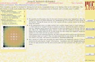 3.016 Home
Full Screen
Close
Quit
c W. Craig Carter
Lecture 05 Mathematica R Example 9
Colors and Contours: Three-Dimensional Graphics in Two Dimensions
notebook (non-evaluated) pdf (evaluated, color) pdf (evaluated, b&w) html (evaluated)
Three dimensions can also be visualized by drawing level sets (as in a topographical map) or by drawing colors (as in a relief map). The
data burden is usually much smaller than a 3D graphics object, is sometimes easier to interpret, and is certainly easier to publish.
1
theconplot = ContourPlot@
Evaluate@SheetOLatticeCharge@x, y, 0.25DD,
8x, -6, 6<, 8y, -6, 6<, PlotPoints Ø 32D
2
theconplot = ContourPlot@
Evaluate@SheetOLatticeCharge@x, y, 0.25DD,
8x, -4, 4<, 8y, -4, 4<, PlotPoints Ø 50,
ColorFunction Ø Hue, Contours Ø 24D
3
thedenplot = DensityPlot@
Evaluate@SheetOLatticeCharge@x, y, 0.25DD,
8x, -4, 4<, 8y, -4, 4<,
PlotPoints Ø 50, ColorFunction Ø
ColorData@"GreenBrownTerrain"DD
1: We reproduce the 3D graphics object for the sheet of electric charges using ContourPlot. Here, the
number of contours are picked arbitrarily, but PlotPoints has to be increased to resolve details of
the function. Moving the mouse over one of the contours will give a pop-up window for the value
along that contour.
2: In the representation above, we might conclude that a positive charge (such as a hole) conﬁned to
z = 0.25 could not be “trapped” because no minima are obvious. Increasing the number of contours
with the Contours option improves the resolution so that local minima can be observed. Here we
pass Hue to the ColorFunction option; however, I don’t ﬁnd this satisfactory because both the
largest and the smallest values are red. In other words, the color scaling runs completely around the
outside of a color wheel and ends up where it started.
Unless options are sent requesting otherwise, the values of the plot will be scaled so that the maximum
and minimum values are 1 and 0. Thus, two plots would look the same whether the diﬀerences are
very small or very large. This feature is controlled by ColorFunctionScaling.
3: Here, instead of a single color decorating the region between two neighboring contours, a color is
plotted directly indicating the “height” of the function. ColorData is used with GreenBrownTerrain
so that the high potentials look like snow-covered peaks and lower potentials look like green river-
deltas.
 