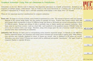 3.016 Home
Full Screen
Close
Quit
c W. Craig Carter
Graphical Animation: Using Time as a Dimension in Visualization
Animations can be very eﬀective tools to illustrate time-dependent phenomena in scientiﬁc presentations. Animations are
sequences of multiple images—called frames—that are written to the screen interatively at a constant rate: if one second of
real time is represented by N frames, then a real-time animation would display a new image every 1/N seconds.
There are two important practical considerations for computer animation:
frame size An image is a an array of pixels, each of which is represented as a color. The amount of memory each color requires
depends on the current image depth, but this number is typically 2-5 bytes. Typical video frames contain 1024×768
pixel images which corresponds to about 2.5 MBytes/image and shown at 30 frames per second corresponding to about
4.5 GBytes/minute. Storage and editing of video is probably done at higher spatial and temporal resolution. Each
frame must be read from a source—such as a hard disk—and transfered to the graphical memory (VRAM) before the
screen can be redrawn with a new image. Therefore, along with storage space the rate of memory transfer becomes a
practical issue when constructing an animation.
animation rate Humans are fairly good at extrapolating action between sequential images. It depends on the diﬀerence
between sequential images, but animation rates below about 10 frames per second begin to appear jerky. Older Disney-
type cartoons were typically displayed at about 15 frames per second, video is displayed at 30 frames per second.
Animation rates above about 75 frames per second yield no additional perceptable “smoothness.” The upper bound on
computer displays is typically 60 hertz.
 