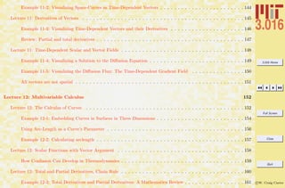3.016 Home
Full Screen
Close
Quit
c W. Craig Carter
Example 11-2: Visualizing Space-Curves as Time-Dependent Vectors . . . . . . . . . . . . . . . . . . . . . . . . 144
Lecture 11: Derivatives of Vectors . . . . . . . . . . . . . . . . . . . . . . . . . . . . . . . . . . . . . . . . . . . . . . 145
Example 11-3: Visualizing Time-Dependent Vectors and their Derivatives . . . . . . . . . . . . . . . . . . . . . 146
Review: Partial and total derivatives . . . . . . . . . . . . . . . . . . . . . . . . . . . . . . . . . . . . . . . . . . 147
Lecture 11: Time-Dependent Scalar and Vector Fields . . . . . . . . . . . . . . . . . . . . . . . . . . . . . . . . . . . 148
Example 11-4: Visualizing a Solution to the Diﬀusion Equation . . . . . . . . . . . . . . . . . . . . . . . . . . . 149
Example 11-5: Visualizing the Diﬀusion Flux: The Time-Dependent Gradient Field . . . . . . . . . . . . . . . 150
All vectors are not spatial . . . . . . . . . . . . . . . . . . . . . . . . . . . . . . . . . . . . . . . . . . . . . . . . 151
Lecture 12: Multivariable Calculus 152
Lecture 12: The Calculus of Curves . . . . . . . . . . . . . . . . . . . . . . . . . . . . . . . . . . . . . . . . . . . . . 152
Example 12-1: Embedding Curves in Surfaces in Three Dimensions . . . . . . . . . . . . . . . . . . . . . . . . . 154
Using Arc-Length as a Curve’s Parameter . . . . . . . . . . . . . . . . . . . . . . . . . . . . . . . . . . . . . . . 156
Example 12-2: Calculating arclength . . . . . . . . . . . . . . . . . . . . . . . . . . . . . . . . . . . . . . . . . . 157
Lecture 12: Scalar Functions with Vector Argument . . . . . . . . . . . . . . . . . . . . . . . . . . . . . . . . . . . . 158
How Confusion Can Develop in Thermodynamics . . . . . . . . . . . . . . . . . . . . . . . . . . . . . . . . . . . 159
Lecture 12: Total and Partial Derivatives, Chain Rule . . . . . . . . . . . . . . . . . . . . . . . . . . . . . . . . . . . 160
Example 12-3: Total Derivatives and Partial Derivatives: A Mathematica Review . . . . . . . . . . . . . . . . . 161
 