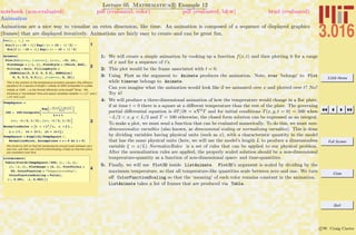 3.016 Home
Full Screen
Close
Quit
c W. Craig Carter
Lecture 05 Mathematica R Example 12
Animation
notebook (non-evaluated) pdf (evaluated, color) pdf (evaluated, b&w) html (evaluated)
Animations are a nice way to visualize an extra dimension, like time. An animation is composed of a sequence of displayed graphics
(frames) that are displayed iteratively. Animations are fairly easy to create–and can be great fun.
1
Fxt@x_, t_D :=
Sin@3 Hx + 10 - tLD Exp@-Hx + 10 - tL^2D -
Sin@3 Hx - 10 + tLD Exp@-Hx - 10 + tL^2D
2
Animate@
Plot@Fxt@xvar, timevarD, 8xvar, -15, 15<,
PlotRange Ø 8-1, 1<, PlotStyle Ø 8Thick, Red<,
Filling Ø Axis, FillingStyle Ø
8RGBColor@0, 0.5, 0, 0.5D, RGBColor@
0, 0, 0.5, 0.5D<D, 8timevar, 0, 25<D
This is the solution to the temperature evolution equation (the diffusion
equation) for a square of length L initially at 500K embedded in a plate
initially at 100K , k is the themal diffusivity (units length
2
/time). We
introduce a "normalized" time and space variables variable t= k t/L2
and x
= x/L and h=y/L
3
TempSquare =
100 + 400 IntegrateB
ExpB-
Hx-xoL2
+ Hy-yoL2
4 k t
F
4 p k t
,
8xo, -L ê 2, L ê 2<, 8yo, -L ê 2, L ê 2<F
NormalizeRules = 9t Ø t L2
ë k, x Ø x L ,
y Ø h L , xo Ø xo L, yo Ø ho L=;
TempSquare = Simplify@TempSquare ê.
NormalizeRules, Assumptions Ø k > 0 && L > 0D
We divide by 500 so that the temperatures should scale between zero
and one, and then use ColorFunctionScaling->False so that the colors
are consistent over time.
4
ListAnimate@
Table@Plot3D@TempSquare ê 500, 8h, -1, 1<,
8x, -1, 1<, PlotRange Ø 80, 1<, PlotPoints Ø
50, ColorFunction Ø "TemperatureMap",
ColorFunctionScaling Ø FalseD,
8t, 0.001, .1, 0.002<DD
1: We will create a simple animation by cooking up a function f(x, t) and then plotting it for a range
of x and for a sequence of t’s.
2: This plot would be the frame associated with t = 0.
3: Using Plot as the argument to Animate produces the animation. Note, xvar ‘belongs’ to Plot
while timevar belongs to Animate.
Can you imagine what the animation would look like if we animated over x and plotted over t? No?
Try it!
4: We will produce a three-dimensional animation of how the temperature would change in a ﬂat plate,
if at time t = 0 there is a square at a diﬀerent temperature than the rest of the plate. The governing
partial diﬀerential equation is ∂T/∂t = κ 2
T and for initial conditions T(x, y, t = 0) = 500 when
−L/2 < x, y < L/2 and T = 100 otherwise, the closed form solution can be expressed as an integral.
To make a plot, we must send a function that can be evaluated numerically. To do this, we must non-
dimensionalize variables (also known, as dimensional scaling or normalizing variables). This is done
by dividing variables having physical units (such as x), with a characteristic quantity in the model
that has the same physical units (here, we will use the model’s length L to produce a dimensionless
variable ξ = x/L) NormalizeRules is a set of rules that can be applied to our physical problem.
After the normalization rules are applied, the properly scaled solution should be a non-dimensional
temperature-quantity as a function of non-dimensional space- and time-quantities.
5: Finally, we will use Plot3D inside ListAnimate. Plot3D’s argument is scaled by dividing by the
maximum temperature, so that all temperature-like quantities scale between zero and one. We turn
oﬀ ColorFunctionScaling so that the ‘meaning’ of each color remains constant in the animation.
ListAnimate takes a list of frames that are produced via Table.
 