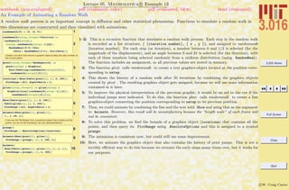 3.016 Home
Full Screen
Close
Quit
c W. Craig Carter
Lecture 05 Mathematica R Example 13
An Example of Animating a Random Walk
notebook (non-evaluated) pdf (evaluated, color) pdf (evaluated, b&w) html (evaluated)
A random walk process is an important concept in diﬀusion and other statistical phenomena. Functions to simulate a random walk in
two dimensions are constructed and then visualized with animations.
1randomwalk@0D = 80, 80, 0<<
2
randomwalk@nstep_Integer ?PositiveD :=
randomwalk@nstepD =
8nstep, randomwalk@nstep - 1DP2T +
RandomReal@0.5D 8Cos@
theta = RandomReal@2 pDD, Sin@thetaD<<
Create a function that returns a graphic object putting the step number at
the correct place:
3
gtext@nstep_Integer ?NonNegativeD :=
gtext@nstepD = Graphics@
Text@ToString@randomwalk@nstepD@@1DDD,
randomwalk@nstepD@@2DDDD;
4locations = Show@Table@gtext@iD, 8i, 0, 100<D,
PlotRange Ø All, AspectRatio Ø 1D
5
gline@nstep_IntegerD := gline@nstepD =
Graphics@Line@8randomwalk@nstep - 1D@@2DD,
randomwalk@nstepD@@2DD<DD;
6
Show@Table@gtext@iD, 8i, 0, 100<D,
Table@gline@jD, 8j, 1, 100<D,
PlotRange Ø All, AspectRatio Ø 1D
7Animate@Show@gtext@iD, gline@iDD,
8i, 1, 49, 1<D
If we use the PlotRange from a graphical object that contains all the
points, we can fix the framesize, we use AbsoluteOptions
8prange =
PlotRange ê. AbsoluteOptions@locationsD
9Animate@Show@gtext@iD, gline@iD,
PlotRange Ø prangeD, 8i, 1, 100, 1<D
10
Animate@
Show@Table@8gtext@iD, gline@iD<, 8i, 1, j<D,
PlotRange Ø prangeD, 8j, 2, 100<D
1–2: This is a recursive function that simulates a random walk process. Each step in the random walk
is recorded as a list structure, { {iteration number}, { x , y }}, and assigned to randomwalk
[iteration number]. For each step (or iteration), a number between 0 and 1/2 is selected (for the
magnitude of the displacement), and an angle between 0 and 2π is selected (for the direction), with
each of these numbers being selected randomly from a uniform distribution (using RandomReal).
The function includes an assignment, so all previous values are stored in memory.
3: The function gtext calls randomwalk to create a text graphics-object located at the position corre-
sponding to nstep.
4: This shows the history of a random walk after 50 iterations by combining the graphics objects
created by gtext . The resulting graphics object gets assigned, because we will use some information
contained in it later.
5: To improve the physical interpretation of the previous graphic, it would be an aid to the eye if the
individual jumps were indicated. To do this, the function gline calls randomwalk to create a line
graphics-object connecting the position corresponding to nstep to its previous position.
7: Thus, we could animate by combining the line and the text with Show and using that as the argument
to Animate. However, this result will be unsatisfactory because the “length scale” of each frame will
not be consistent.
8: To solve this problem, we ﬁnd the bounds of a graphics object (locations) that contains all the
points, and then query its PlotRange using AbsoluteOptions and this is assigned to a symbol
prange.
9: The animation is consistent now, but could still use some improvement.
10: Here, we animate the graphics object that also contains the history of prior jumps. This is not a
terribly eﬃcient way to do this because we recreate the early steps many times over, but it works for
our purposes.
 