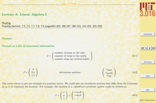 3.016 Home
Full Screen
Close
Quit
c W. Craig Carter
Sept. 17 2007
Lecture 6: Linear Algebra I
Reading:
Kreyszig Sections: 7.5, 7.6, 7.7, 7.8, 7.9 (pages302–305, 306–307, 308–314, 315–323, 323–329)
Vectors
Vectors as a list of associated information
x =


number of steps to the east
number of steps to the north
number steps up vertical ladder

 (6-1)
x =


3
2.4
1.5

 determines position


xeast
xnorth
xup

 (6-2)
The vector above is just one example of a position vector. We could also use coordinate systems that diﬀer from the Cartesian
(x, y, z) to represent the location. For example, the location in a cylindrical coordinate system could be written as
x =


x
y
z

 =


r cos θ
r sin θ
z

 (6-3)
 