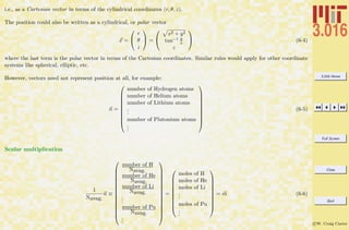 3.016 Home
Full Screen
Close
Quit
c W. Craig Carter
i.e., as a Cartesian vector in terms of the cylindrical coordinates (r, θ, z).
The position could also be written as a cylindrical, or polar vector
x =


r
θ
z

 =


x2 + y2
tan−1 y
x
z

 (6-4)
where the last term is the polar vector in terms of the Cartesian coordinates. Similar rules would apply for other coordinate
systems like spherical, elliptic, etc.
However, vectors need not represent position at all, for example:
n =










number of Hydrogen atoms
number of Helium atoms
number of Lithium atoms
...
number of Plutonium atoms
...










(6-5)
Scalar multiplication
1
Navag.
n ≡















number of H
Navag.
number of He
Navag.
number of Li
Navag.
...
number of Pu
Navag.
...















=










moles of H
moles of He
moles of Li
...
moles of Pu
...










= m (6-6)
 