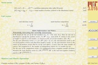 3.016 Home
Full Screen
Close
Quit
c W. Craig Carter
Vector norms
x ≡(x2
1 + x2
2 + . . . x2
k)1/2
= euclidean separation (also called l2-norm) (6-7)
n ≡nH + nHe + . . . n132? = total number of atoms (related to the Manhatten norm) (6-8)
Unit vectors
unit direction vector mole fraction composition (6-9)
ˆx =
x
x
ˆm =
m
m
(6-10)
Extra Information and Notes
Potentially interesting but currently unnecessary
If stands for the set of all real numbers (i.e., 0, −1.6, π/2, etc.), then we can use a
shorthand to specify the position vector, x ∈ N (e.g., each of the N entries in the vector
of length N must be a real number, or must be in the set of real numbers, x ∈ .)
For the unit (direction) vector: ˆx = {x ∈ 3 | x = 1} (i.e, the unit direction vector is the
set of all position vectors such that their length is unity—or, the unit direction vector is the
subset of all position vectors that lie on the unit sphere. x and ˆx have the same number of
entries, but compared to x, the number of independent entries in ˆx is smaller by one.
For the case of the composition vector, it is unphysical to have a negative number of atoms,
therefore the mole fraction vector n ∈ ( +)elements ( + is the real non-negative numbers)
and ˆm ∈ ( +)(elements-1).
Matrices and Matrix Operations
Consider methane (CH4), propane (C3H8), and butane (C4H10).
 