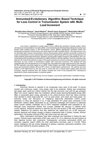 Indonesian Journal of Electrical Engineering and Computer Science
Vol. 6, No. 3, June 2017, pp. 737 ~ 748
DOI: 10.11591/ijeecs.v6.i3.pp737-748  737
Received February 20, 2017; Revised April 29, 2017; Accepted May 14, 2017
Immunized-Evolutionary Algorithm Based Technique
for Loss Control in Transmission System with Multi-
Load Increment
Sharifah Azwa Shaaya
1
, Ismail Musirin
2
, Shahril Irwan Sulaiman
3
, Mohd Helmi Mansor
4
1
EC Department, Universiti Tenaga Nasional, Jalan IKRAM-UNITEN, Kajang, 43000, Malaysia
2,3
Universiti Teknologi MARA (UiTM), Shah Alam, 40450, Malaysia
4
EP Department, Universiti Tenaga Nasional, Jalan IKRAM-UNITEN, Kajang, 43000, Malaysia
*Corresponding author, e-mail: shazwa@uniten.edu.my
Abstract
Loss issue is significant in power system since it affects the operation of power system, which
ultimately can be translated to monetary effect. Incremental demand thatexplicitly adding the reactive load
causes extra heating losses in the transmission circuit. Without appropriate remedial control, the
temperature increase on transmission line cable would end with insulation failure. This phenomenon can
be alleviated with a proper compensation scheme that provides optimal solution along with avoidance of
under-compensation or over-compensation.Evolutionary Programming (EP) has been recognised as one
of the powerful optimisation technique,applied in solving power system problems. Nevertheless, EP is an
old technique that sometimes could reach to a settlementthat is not fully satisfied. Thus, the need fora new
approach to improve the setback is urgent.This paper presents immunized-evolutionary algorithm based
technique for loss control in transmission system with multi-load increment. The classical EP was
integrated with immune algorithm so as to reduce the computational burden experienced by the classical
EP.The algorithm has been tested on an IEEE 12-Bus System and IEEE 14-Bus System.Comparative
study was conducted between EP and IEP in terms of optimisation performance. The optimal size and
location of PV determined by IEP was able to control the loss in transmission system when the load
increases. Results obtained from the studies revealed the merit of the proposed IEP; indicating its
feasibility for future implementation in practical system.
Keywords: Evolutionary Programming; Immune System; Loss control; optimization; renewable energy
Copyright © 2017 Institute of Advanced Engineering and Science. All rights reserved.
1. Introduction
Electricity demand is reported to be increasingin many parts of the world. To ensure
smooth and continuous supply, more energy need to be produced. Adding new conventional
fuel power plant would be a direct method, but the high economic cost and the gas emission
effect that comes together deter the installation without proper planning.Renewable energy (RE)
offers a sustainable green energy alternative to the carbon-emission fossil fuel. Many countries
have decided to utilise large-scale RE, such as solar power, wind power and hydro power. An
extensive review and discussion on integrating large-scale photovoltaic (LSPV) power
generation in China are reported in [1]. A high penetration PV power plant connected to the
distribution network feeder wasstudied by [2]. Technical challenges and solutions to overcome
power system stability challenges due to LSPV integration worldwide were presented by [3].
Although some researchers foresee that currently available RE resource is sufficeto serve
current demand, extensive planning to optimise the size and location of RE with constraints is
needed. Reference [4] presents how they determine the lowest-cost mix of RE resources,
demand response and energy storage to replace conventional fuels in Ontario, Canada. Without
optimisation, the location and size of RE may cause more loss and cost.
Many optimisation techniques have been employed and improvised in finding the best
solution. Particle swarm optimization (PSO) was used in [5–11] to determine the best solution of
their objective function with constraints. Subsequently, ant-colony optimisation (ACO) and
symbiotic organism search (SOS) are other optimisation technique used in [12–20]. These
swarm intelligence (SI) are mostly developed to address stationary optimisation problems, thus
not the best method for dynamic problems [15].
 