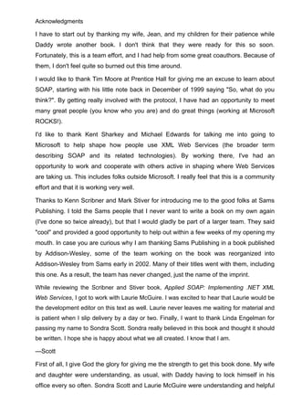 Acknowledgments
I have to start out by thanking my wife, Jean, and my children for their patience while
Daddy wrote another book. I don't think that they were ready for this so soon.
Fortunately, this is a team effort, and I had help from some great coauthors. Because of
them, I don't feel quite so burned out this time around.
I would like to thank Tim Moore at Prentice Hall for giving me an excuse to learn about
SOAP, starting with his little note back in December of 1999 saying "So, what do you
think?". By getting really involved with the protocol, I have had an opportunity to meet
many great people (you know who you are) and do great things (working at Microsoft
ROCKS!).
I'd like to thank Kent Sharkey and Michael Edwards for talking me into going to
Microsoft to help shape how people use XML Web Services (the broader term
describing SOAP and its related technologies). By working there, I've had an
opportunity to work and cooperate with others active in shaping where Web Services
are taking us. This includes folks outside Microsoft. I really feel that this is a community
effort and that it is working very well.
Thanks to Kenn Scribner and Mark Stiver for introducing me to the good folks at Sams
Publishing. I told the Sams people that I never want to write a book on my own again
(I've done so twice already), but that I would gladly be part of a larger team. They said
"cool" and provided a good opportunity to help out within a few weeks of my opening my
mouth. In case you are curious why I am thanking Sams Publishing in a book published
by Addison-Wesley, some of the team working on the book was reorganized into
Addison-Wesley from Sams early in 2002. Many of their titles went with them, including
this one. As a result, the team has never changed, just the name of the imprint.
While reviewing the Scribner and Stiver book, Applied SOAP: Implementing .NET XML
Web Services, I got to work with Laurie McGuire. I was excited to hear that Laurie would be
the development editor on this text as well. Laurie never leaves me waiting for material and
is patient when I slip delivery by a day or two. Finally, I want to thank Linda Engelman for
passing my name to Sondra Scott. Sondra really believed in this book and thought it should
be written. I hope she is happy about what we all created. I know that I am.
—Scott
First of all, I give God the glory for giving me the strength to get this book done. My wife
and daughter were understanding, as usual, with Daddy having to lock himself in his
office every so often. Sondra Scott and Laurie McGuire were understanding and helpful
 