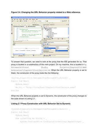 Figure 2.4. Changing the URL Behavior property related to a Web reference.
To answer that question, we need to look at the proxy that the IDE generates for us. That
proxy is located in a subdirectory of the main project. On my machine, this is located in My
DocumentsVisual Studio ProjectsChapter2CLIWeb
ReferencesChapter1FirstService.vb. When the URL Behavior property is set to
Static, the constructor of the proxy looks like the following:
<System.Diagnostics.DebuggerStepThroughAttribute()> _
Public Sub New()
MyBase.New()
Me.Url = "http://localhost/Chapter1/FirstService.asmx"
End Sub
When the URL Behavior property is set to Dynamic, the constructor of the proxy changes to
the code shown in Listing 2.1.
Listing 2.1 Proxy Constructor with URL Behavior Set to Dynamic
<System.Diagnostics.DebuggerStepThroughAttribute()> _
Public Sub New()
MyBase.New()
Dim urlSetting As String = _
System.Configuration.ConfigurationSettings.AppSettings( _
 