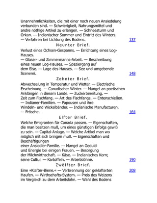 Unannehmlichkeiten, die mit einer noch neuen Ansiedelung
verbunden sind. — Schwierigkeit, Nahrungsmittel und
andre nöthige Artikel zu erlangen. — Schneesturm und
Orkan. — Indianischer Sommer und Eintritt des Winters.
— Verfahren bei Lichtung des Bodens. 137
N e u n t e r B r i e f.
Verlust eines Ochsen-Gespanns. — Errichtung eines Log-
Hauses.
— Glaser- und Zimmermanns-Arbeit. — Beschreibung
eines neuen Log-Hauses. — Spaziergang auf
dem Eise. — Lage des Hauses. — See und umgebende
Scenerei. 148
Z e h n t e r B r i e f.
Abwechselung in Temperatur und Wetter. — Electrische
Erscheinung. — Canadischer Winter. — Mangel an poetischen
Anklängen in diesem Lande. — Zuckerbereitung. —
Zeit zum Fischfang. — Art des Fischfangs. — Entenschießen.
— Indianer-Familien. — Papousen und ihre
Windeln- und Wickelbänder. — Indianische Manufacturen.
— Frösche. 164
E l f t e r B r i e f.
Welche Emigranten für Canada passen. — Eigenschaften,
die man besitzen muß, um eines günstigen Erfolgs gewiß
zu sein. — Capital-Anlage. — Welche Artikel man wo
möglich mit sich bringen muß. — Eigenschaften und
Beschäftigungen
einer Ansiedler-Familie. — Mangel an Geduld
und Energie bei einigen Frauen. — Besorgung
der Milchwirthschaft. — Käse. — Indianisches Korn;
seine Cultur. — Kartoffeln. — Arbeitslöhne. 190
Z w ö l f t e r B r i e f.
Eine »Klafter-Biene.« — Verbrennung der geklafterten
Haufen. — Wirthschafts-System. — Preis des Weizens
im Vergleich zu dem Arbeitslohn. — Wahl des Bodens
208
 