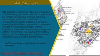 Site analysis is a preliminary phase of architectural
and urban design processes dedicated to the study of
the climatic, geographical, historical, legal, and
infrastructural context of a specific site.
The result of this analytic process is a summary,
usually a graphical sketch, which sets in relation the
relevant environmental information with the
morphology of the site in terms of parcel, topography,
and built environment. This result is then used as a
starting point for the development of environment-
related strategies during the design process.
https://www.archisoup.com/architecture-site-analysis-
introduction
 